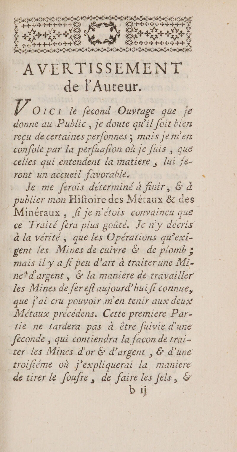 RR! Lo ne re qu ge 2 à Da es ER rs SEE pa triste le EEE AVERTISSEMENT de l'Auteur. 086 4 OIcı le fecond Ouvrage que je donne au Public , je doute qu il foie bier reçu de certaines perfonnes; mais jem'en confole par la perfuafion où je fuis , que celles qui entendent la matiere ; lui je- ront un accueil favorable, Je me ferois déterminé à finir, &amp; à _ publier mon Hiftoire des Métaux &amp; des Minéraux , fi je n'étois convaincu que ce Traité fera plus goûté. Je n'y décris a la vérité, que les Opérations qu’exi- gent les Mines de cuivre &amp; de plomb ; mais il y a ft peu d’art à traiterune Mi- ne*d'argent , &amp; la maniere de travailler les Mines de fer eff aujourd’hui ft connue, que j'ai cru pouvoir men tenir aux deux Métaux precedens. Cette premiere Par- tie ne tardera pas a être fuivie d'une feconde , qui contiendra la facon de trai- ‘cer les Mines d'or &amp; d’argent , &amp; d’une troiféme où J'expliquerai la maniere de tirer le foufre, de faire les fels, &amp; b ij