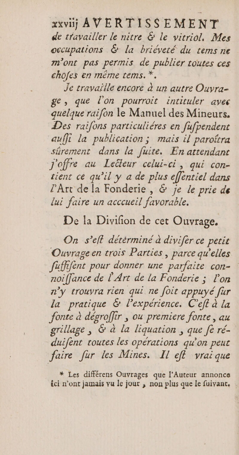 de travailler le nitre & le vitriol. Mes occupations & la briéveté du tems ne m'ont pas permis de publier toutes ces chofes en même tems.*. Je travaille encore à un autre Ouvra- ge, que l'on pourroit intituler avec quelque raifon le Manuel des Mineurs. Des raifons particuliéres en fufpendent auffi la publication; mais il paroftra sûrement dans la fuite. En attendant Joffre au Leäeur celui-ci, qui con- tient ce qu’il y a de plus effentiel dans PÂrt de la Fonderie , & je Le prie de lui faire un acccueil favorable. De la Divifion de cet Ouvrage. On s’elt determine à divifer ce petit Ouvrage en trois Parties, parce qu’elles fufhfent pour donner une parfaite con- noiffance de Ÿ Art de la Fonderie ; l’on n’y trouyra rien qui ne foit appuyé fur la pratique & lexpérience. C’eft à la fonte à degroflir , ou premiere fonte, au grillage, & a la liquation , que fe ré duifent toutes les opérations qu'on peut faire fur les Mines. Il efl vrai que * Les differens Ouvrages que l’Auteur annonce ici n’ont jamais vu le jour , non plus que le fuivant. .