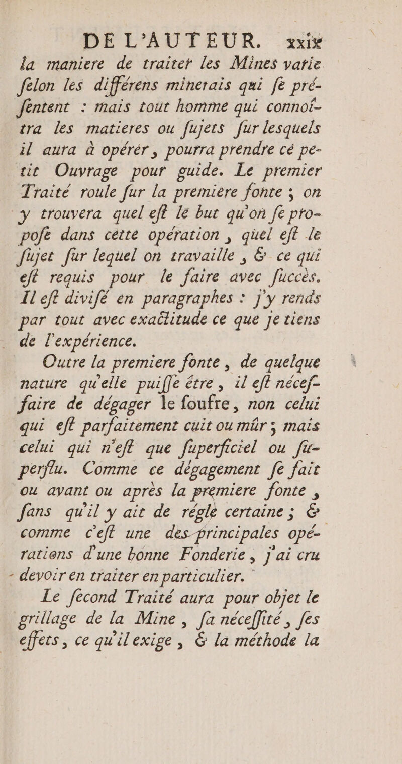 DE L'AUTEUR. xix la maniere de traiter les Mines varie felon les differens minerais qui fe pre- Jentent : mais tout homme qui connof- tra les matieres ou fujets fur lesquels il aura à opérér, pourra prendre cé pe- sit Ouvrage pour guide. Le premier Traité roule fur la premiere fonte ; on y trouvera quel eft le but qu'on fe pro- pofe dans cette operation , quel eft le füjer fur lequel on travaille , &amp; ce qui eft requis pour le faire avec fucces. Il eft divifé en paragraphes : j'y rends par tout avec exadlitude ce que Je tiens de l'expérience. Outre la premiere fonte , de quelque nature qu'elle puiffe être , il eft nécef- faire de dégager le foufre, non celui qui eft parfaitement cuit ou mûr ; mais celui qui n’eft que fuperficiel ou fü- perflu. Comme ce dégagement fe fair ou avant ou après la premiere fonte , fans qu'il y ait de régle certaine; &amp; comme ceft une des principales opé- ratiens d'une bonne Fonderie, j'ai cru - devoir en traiter en particulier. ” Le fecond Traité aura pour objet le grillage de la Mine , [a néceffité, [es effers, ce qu’ilexige, &amp; la méthode la