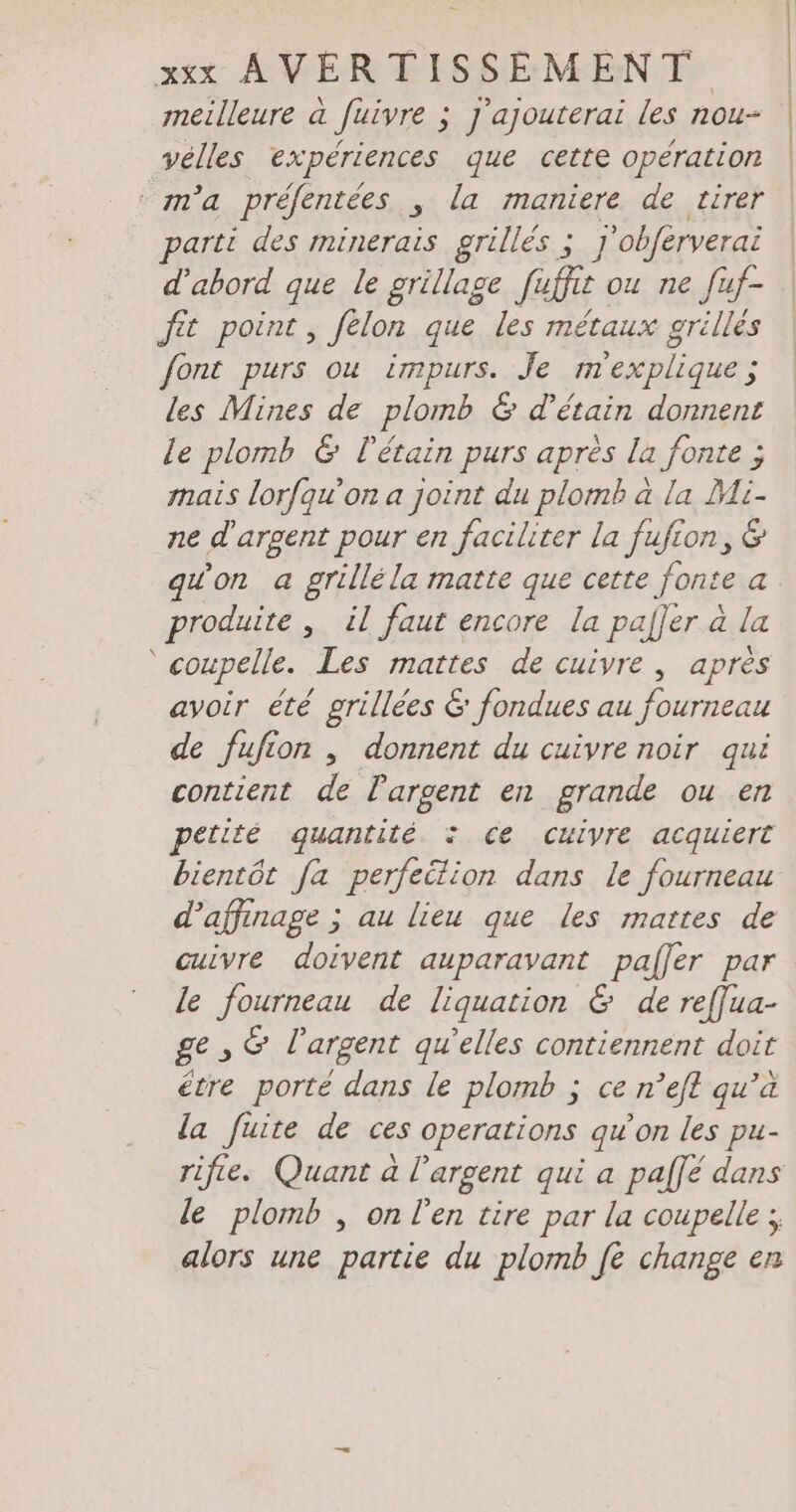 meilleure a fuivre ; j'ajouterai les nou- vélles expériences que cette opération “ma préfentées , la maniere de tirer parti des minerais grillés ; J'obférverai d'abord que le grillage fuffie ou ne fuf- fit point, felon que les métaux grillés font purs ou impurs. Je m'explique ; les Mines de plomb &amp; d’etain donnent le plomb &amp; létain purs après la fonte ; mais lorfqu'on a joint du plomb a la Mi- ne d'argent pour en faciliter la fufion, &amp; produite , il faut encore la palfer à la ‘ coupelle. Les mattes de cuivre , après avoir été grillées &amp; fondues au fourneau de fufion , donnent du cuivre noir qui contient de l'argent en grande ou en petité quantité 2 ce culyvre acquiert bientôt fa perfeition dans le fourneau d’affınage ; au lieu que les mattes de cuivre doivent auparavant pafler par le fourneau de liquation &amp; de ref[ua- ge , &amp; l'argent qu’elles contiennent doit étre porté dans le plomb ; ce n’eft qu’a la fuite de ces operations qu'on les pu- rifie. Quant a l'argent qui a pal]e dans le plomb , on l'en tire par la coupelle ;, alors une partie du plomb fe change en |