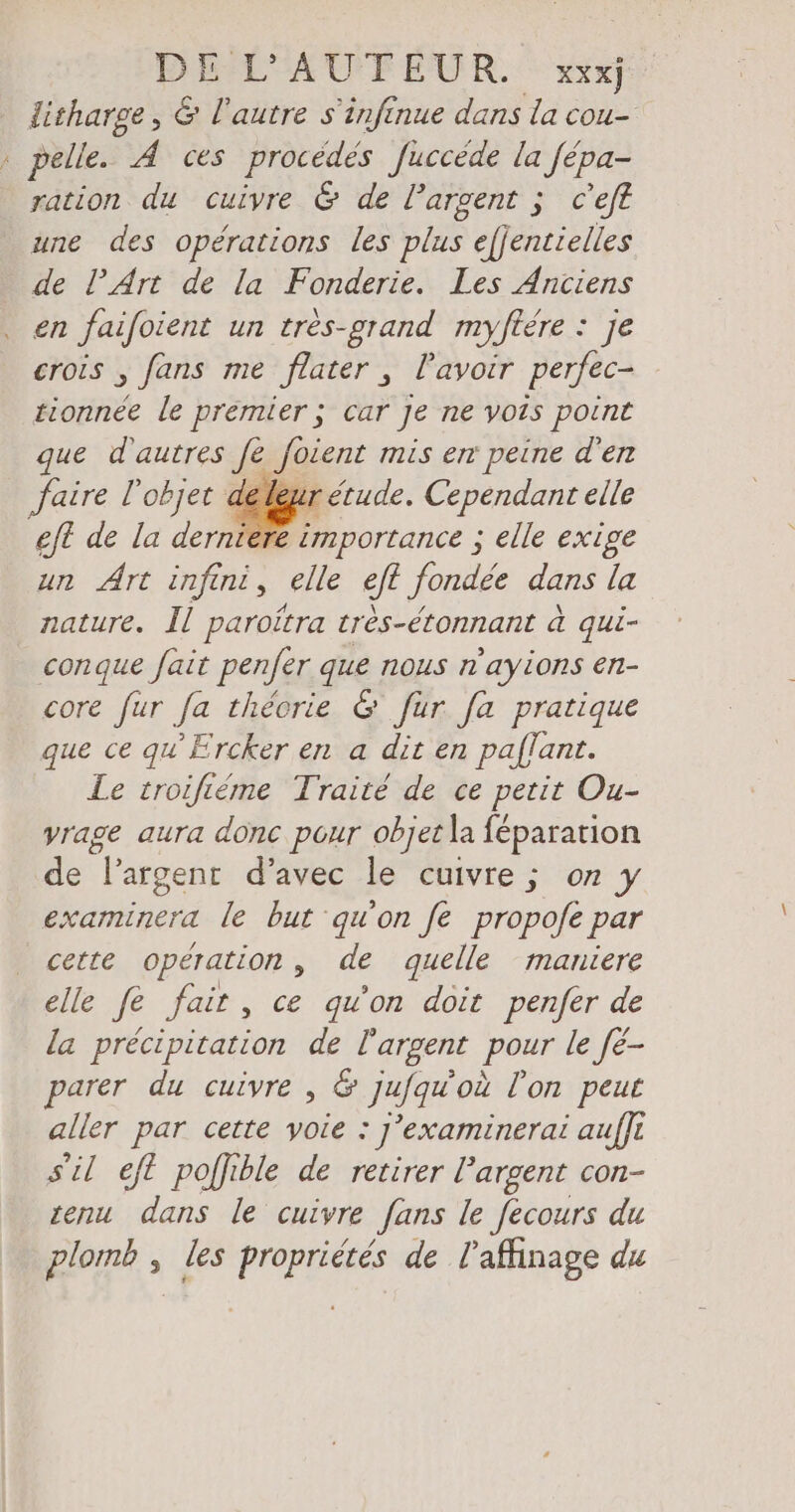 pc DÉCO FEUR. Wr litharge , & l'autre s'infinue dans la cou- pelle. Ä ces procédés Juccede la fépa- ration du cuivre & de l’argent ; c'eft une des opérations les plus efjentielles de l’Art de la Fonderie. Les Anciens en faifoient un tres-grand myftére : je crois , fans me flater , Pavoir perfec- tionnee le premier ; car Je ne vois point que d'autres fe foient mis en peine d'en faire l'objet de eur étude. Cependant elle eft de la derniere importance ; elle exige un Art infind, elle eft fondée dans la nature. Il paroitra très-étonnant à qui- conque fait penfer que nous n ‘ayions en- core fur Ja theorie & fur fa pratique que ce qu’Ercker en a dit en paflant. Le troifieme Traite de ce petit Ou- vrage aura donc pour objet la féparation de ‘l'argent d'avec le cuivre ; on y examinera le but qu'on fe propofe par cette operation , de quelle maniere elle fe fait, ce qu'on doit penfer de la précipitation de l'argent pour le fe- parer du cuivre , & jufqu'où l'on peut aller par cette yoie : J’examinerai auflı s'il eft poffible de retirer l'argent con- zenu dans le cuivre fans le fecours du plomb , les propriétés de l’affinage du