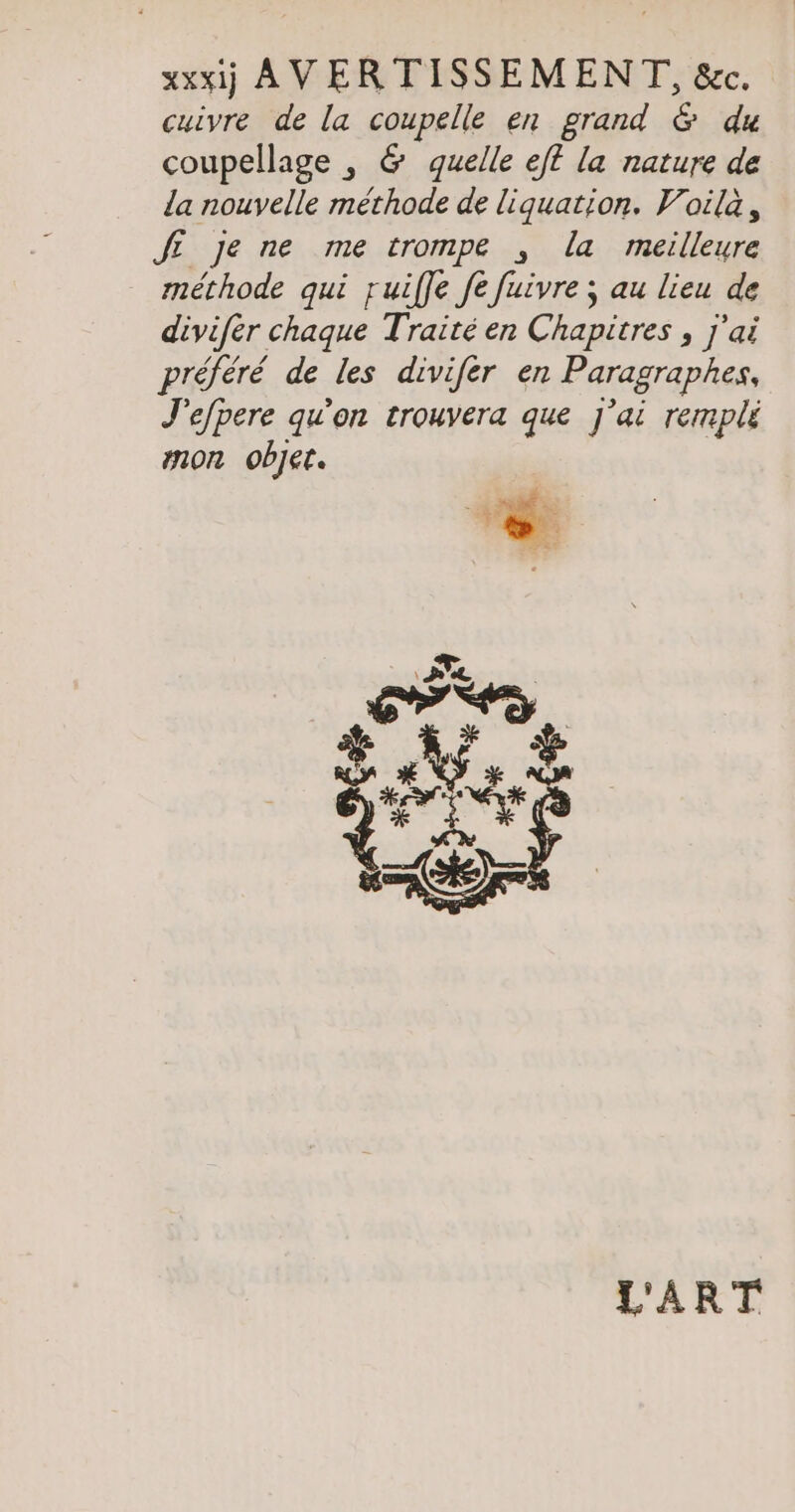 xxxij AVERTISSEMENT, &amp;c. cuivre de la coupelle en grand &amp; du coupellage , &amp; quelle ef la nature de la nouvelle methode de liquation. Voilà, JE je ne me trompe , la meilleure méthode qui ruiffe fe fuivre ; au lieu de divifer chaque Traité en Chapitres , j'ai préféré de les divifer en Paragraphes, J'efpere qu'on trouvera que J'ai rempli mon objet. L'ART