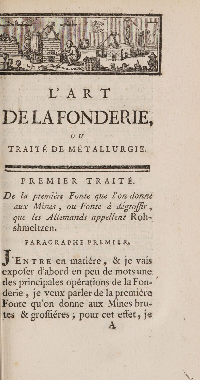 DE LA FONDERIE, OU TRAITÉ DE METALLURGIE. De la premiére Fonte que l’on donne aux Mines , ou Fonte a degroffir , que les Allemands appellent Roh- shmeltzen. PARAGRAPHE PREMIER. Jex TRE en matiére, &amp; je vais expofer d'abord en peu de mots une des principales opérations de la Fon- derie , je veux parler de la premiére Fonte qu'on donne aux Mines bru- tes &amp; grofléres ; pour cet effet, je A