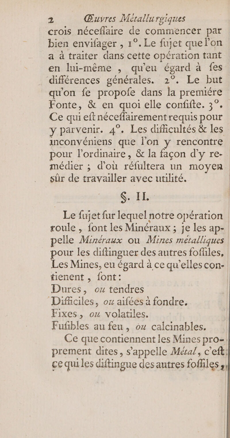 crois néceflaire de commencer par bien envifager , 1°. Le fujet quelon a a traiter dans cette opération tant en lui-même , qu'eu égard a fes différences générales. 2°. Le but qu'on fe propofe dans la premiere Fonte, & en quoi elle confifte. 3°. Ce qui eft néceffairement requis pour y parvenir. 4°. Les difficultés & les inconvéniens que l'on y rencontre pour l’ordinare, & la façon d’y re- médier ; d’ou réfiiltera un moyen sûr de travailler avec utilité. $. IL. Le fujet fur lequel notre opération roule , font les Minéraux ; je les ap- elle Minéraux ou Mines metalliques pour les diftinguer des autres foffles, | Les Mines, eu égard à ce qu’elles con- | tienent , font: Dures, oz tendres Difciles, ox aifées à fondre, Fixes, ou volatiles. Fufibles au feu, 04 calcinables. Ce que contiennent les Mines pro- prement dites, s'appelle Méral, c’eft; çe qui les diftingue desautres foffiles;,