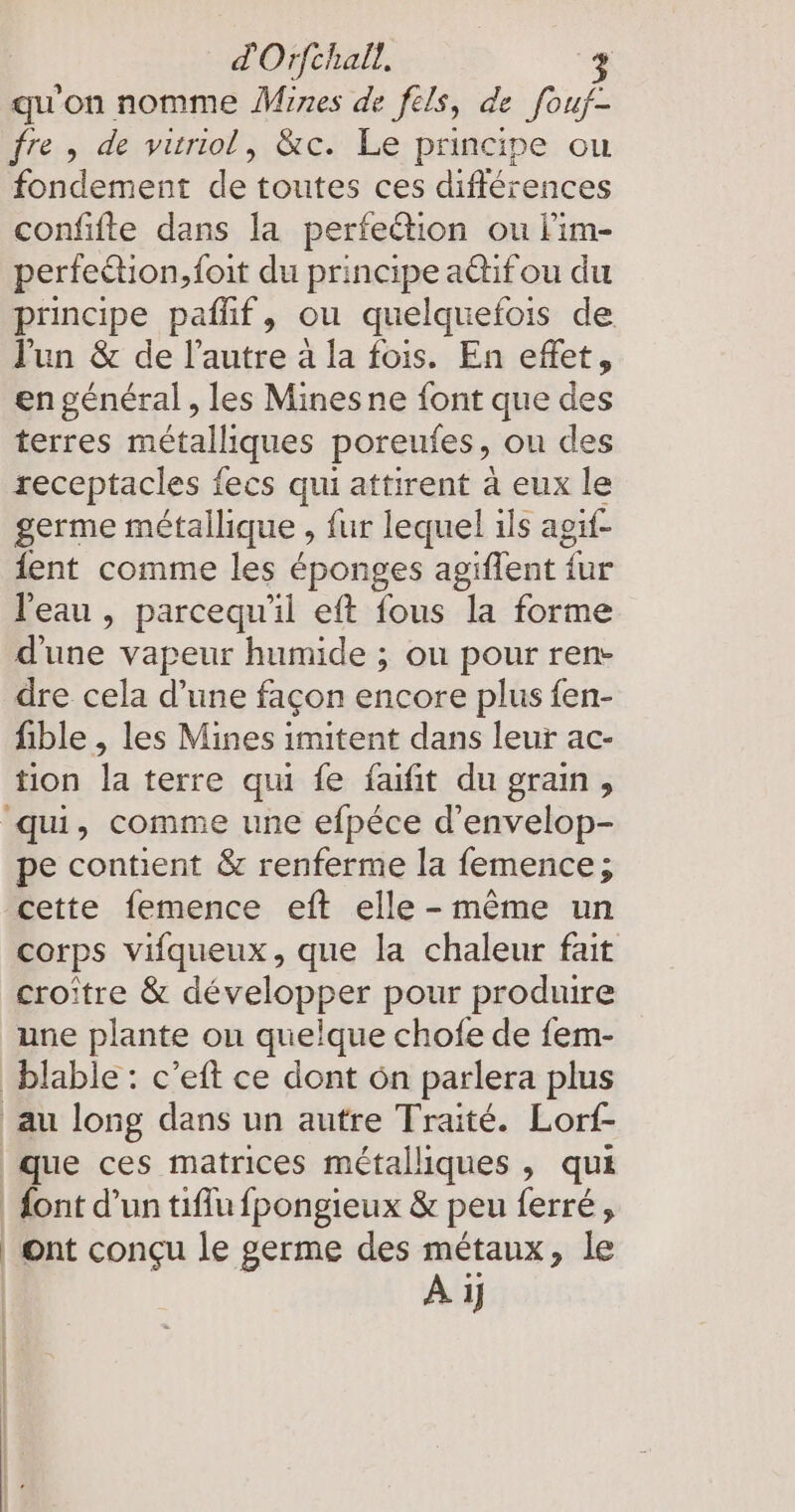 qu'on nomme Mines de fels, de fouf- fre, de vuriol, &c. Le principe ou fondement de toutes ces différences confifte dans la perfeétion ou lim- perfeétion,{oit du principe actif ou du principe paflif, ou quelquefois de Jun & de l’autre à la fois. En effet, en général, les Mines ne font que des terres métalliques poreufes, ou des receptacles fecs qui attirent à eux le germe métallique , fur lequel ils agif- ent comme les éponges agiflent für l'eau , parcequ'il eft fous la forme d'une vapeur humide ; ou pour ren- dre cela d’une façon encore plus fen- fible , les Mines imitent dans leur ac- tion la terre qui fe faıfit du grain, ‘qu, comme une efpéce d’envelop- pe contient & renferme la femence; cette femence eft elle - même un corps vifqueux, que la chaleur fait croitre & développer pour produire une plante on quelque chofe de fem- blable : c’eft ce dont on parlera plus au long dans un autre Traité. Lorf- que ces matrices métalliques , qui dont d’un tiffu fpongieux & peu ferré, | ont conçu le germe des métaux, le À 1}