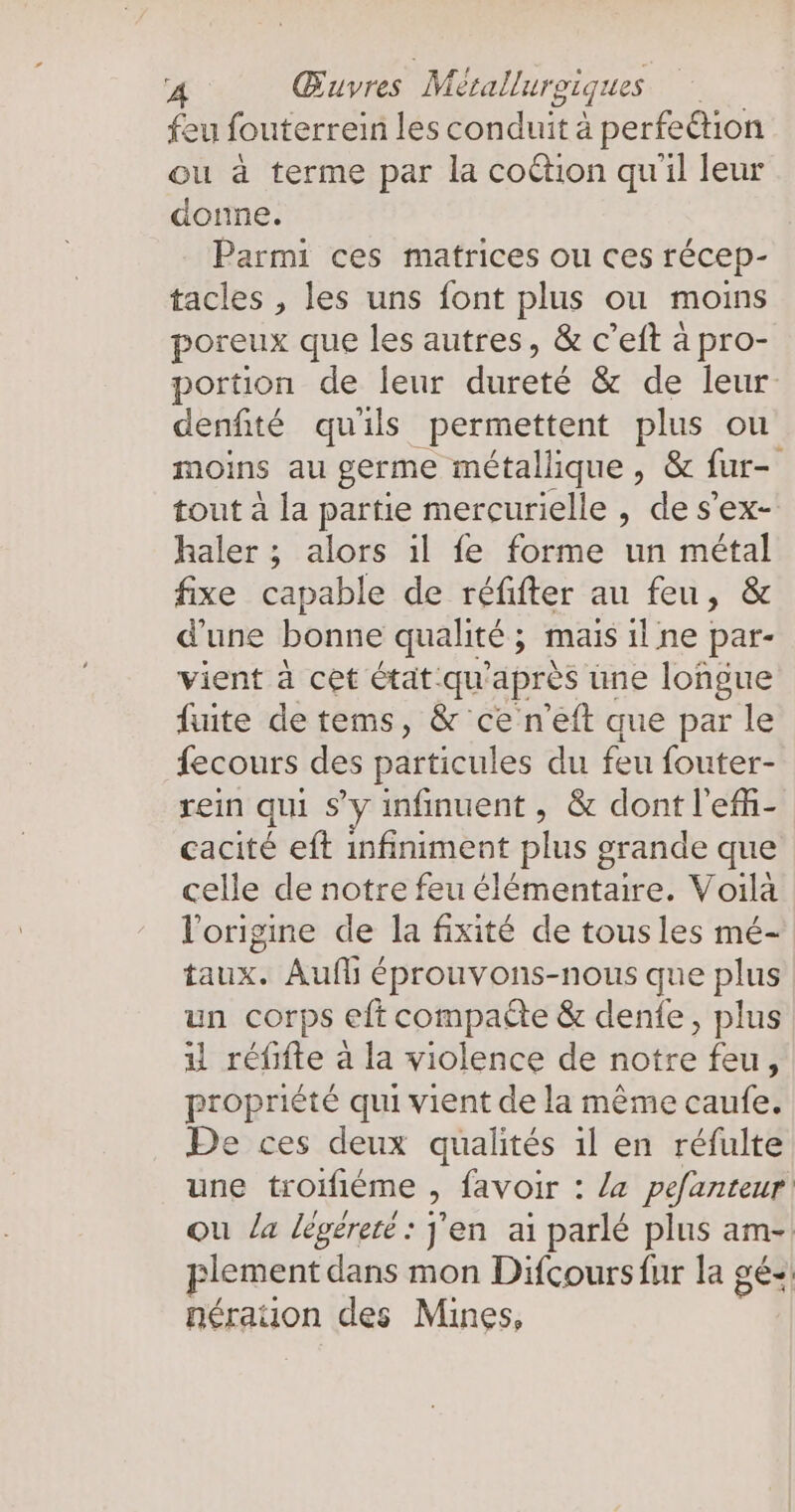 feu fouterrein les conduit à perfeétion ou à terme par la coction qu'il leur donne. Parmi ces matrices ou ces récep- tacles , les uns font plus ou moins poreux que les autres, &amp; c’eft à pro- portion de leur dureté &amp; de leur denfité quils permettent plus ou moins au germe métallique, &amp; fur- tout à la partie mercurielle , de s’ex- haler ; alors il fe forme un métal fixe capable de réfifter au feu, &amp; d'une bonne qualité ; mais il ne par- vient à cet état qu'après une longue fuite de tems, &amp; ce n'eft que par le fecours des particules du feu fouter- rein qui s’y infinuent , &amp; dont l'efñ- cacité eft infiniment plus grande que celle de notre feu élémentaire. Voilà l'origine de la fixité de tousles mé- taux. Aufl éprouvons-nous que plus un corps eft compaëte &amp; denfe, plus u réfifte a la violence de notre feu, propriété qui vient de la même caufe. De ces deux qualités ıl en réfulte une troifiéme > favoir : Ja pefanteur ou la légéreté : J'en ai parlé plus am- lement dans mon Difcoursfur la gé-! nérauon des Mines,