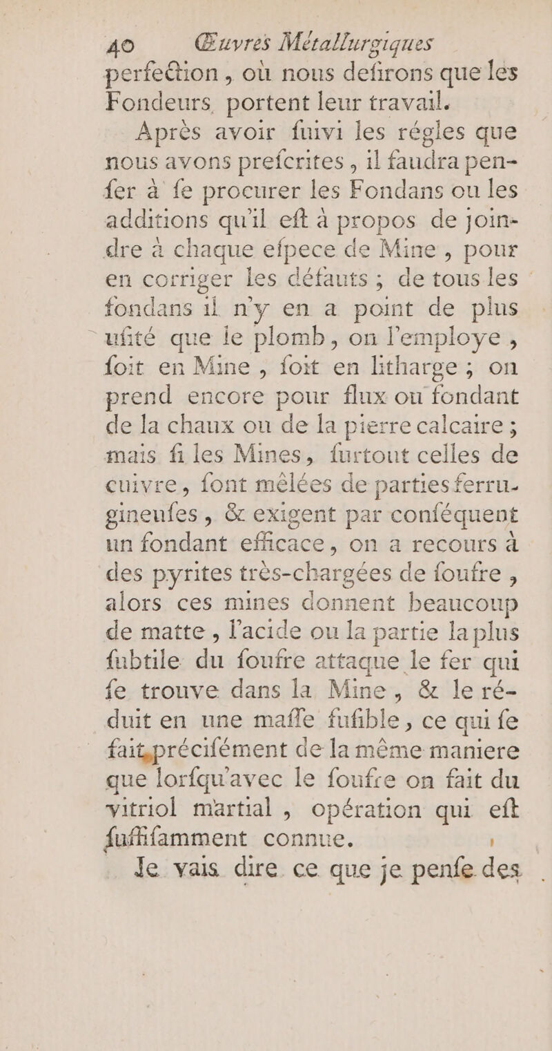 perfedtion , où nous defirons que les Fondeurs, portent leur travail. Après avoir fuivi les régles que nous avons prefcrites , ıl faudra pen- fer à fe procurer les Fondans ou les additions qu'il eft a propos de join- dre à chaque efpece de Mine , pour en corriger les défauts ; de tous les fondans ıl ny en a point de plus ufite que le plomb, on l’employe , {oit en Mine , foit en litharge ; on prend encore pour flux ou fondant de la chaux ou de la pierre calcaire ; mais fi les Mines, furtout celles de cuivre, font mêlées de parties ferru- gineufes , & exigent par conféquent un fondant efficace, on a recours à des pyrites très-chargées de foufre , alors ces mines donnent beaucoup de matte , l'acide ou la partie la plus fubtile du foufre attaque le fer qui fe trouve dans la Mine, & le ré- duit en une mafle fufible, ce qui fe faitprécifément de la même maniere que lorfqu'avec le foufre on fait du vitriol martial , opération qui eft fufifamment connue. Je vais dire ce que je penfe des