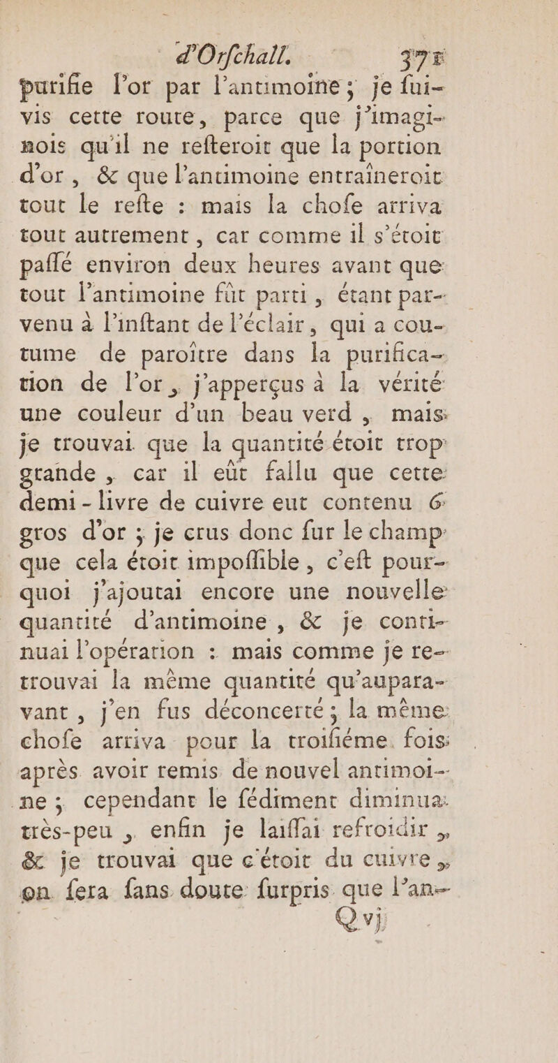 purifie lor par l’antimoine ; je fui- vis cette route, parce que j’imagi- rois qu'il ne refteroit que la portion d'or, &amp; que l’antimoine entraineroit tout ile refte : mais la chofe arriva tout autrement , car comme il s’étoit pafle environ deux heures avant que tout l’antimoine füt He > Étant par- venu à l'inftant de l’eclaır, qui a cou- tume de paroitre dans la purifica- tion de l’or,, j’appergusa la vérité une couleur a beau verd , mais: je trouvai que la quantité étoit trop’ grande , car il eut fallu que cette demi - livre de cuivre eut contenu &amp; gros d’or ; je crus donc fur le champ: que cela étoit impoflible , c’eft pour- quoi ‚Jajoutai encore une nouvelle quantité d’antimoine , &amp; je conti- nuai l opération : mais comme je re- trouvai la mème quantité qu 'aupara- vant , j'en fus déconcerté ; la même: chofe arriva pour la les fois: après avoir remis de nouvel antimoi- ne; cependant le fédiment diminua: tres-peu , enfin je laiffai refroidir „ &amp; je trouvai que c'étoit du cuivre. on fera fans doute furpris que lan Q vi