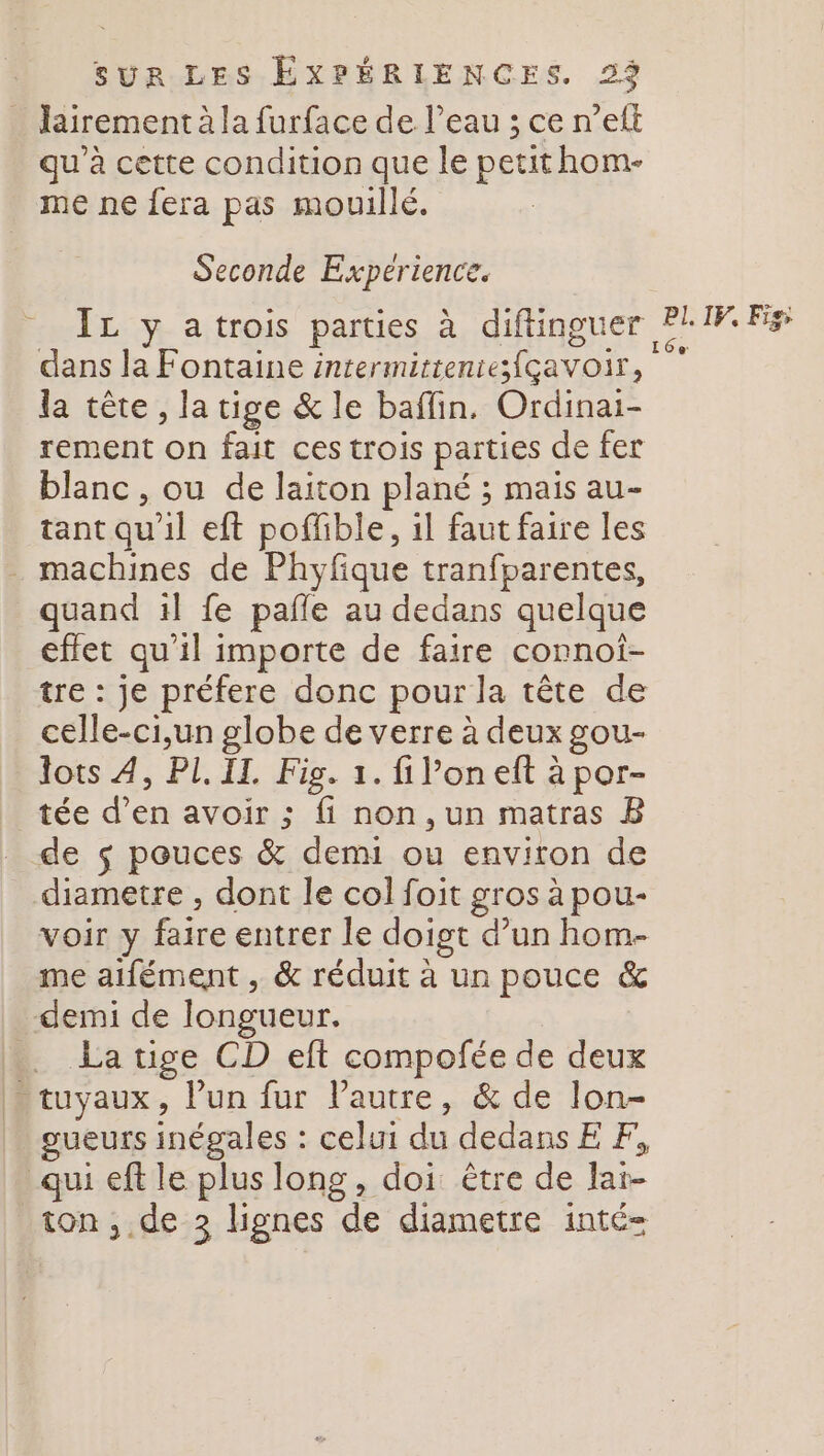 lairement à la furface de l’eau ; ce n’eft qu'à cette condition que le petithom- me ne fera pas mouillé. Seconde Experience. IL y atrois parties à diftinguer dans la Fontaine intermittentefçavoir, la tête , la tige &amp; le baffin. Ordinai- rement on fait ces trois parties de fer blanc, ou de laiton plané ; mais au- tant qu'il eft poffible, il faut faire les . machines de Phyfique tranfparentes, quand il fe pañle au dedans quelque effet qu’il importe de faire connoî- tre : je préfere donc pour la tête de celle-ci,un globe de verre à deux gou- lots 4, PL II, Fig. 1. fi l’on eft à por- tée d’en avoir ; fi non, un matras B de $ pouces &amp; demi ou environ de diametre , dont le col foit gros à pou- voir y faire entrer le doigt d’un hom- me aifément , &amp; réduit à un pouce &amp; demi de longueur. .…. La tige CD eft compofée de deux tuyaux, Pun fur l’autre, &amp; de lon- gueurs inégales : celui du dedansE F, qui eft le plus long, doi être de laï- ton , de 3 lignes de diametre inté- PI. IF, Fiss 16e