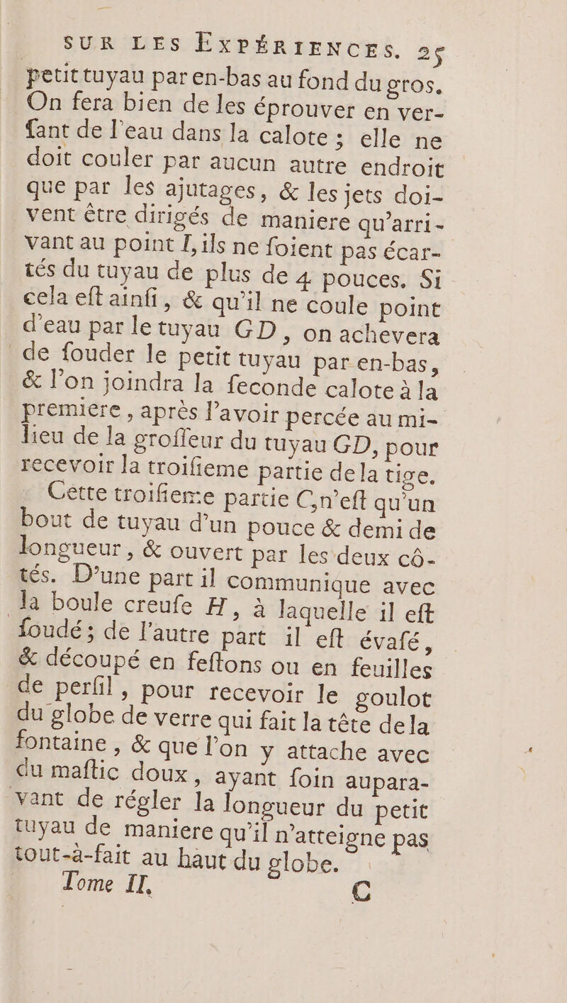 petittuyau par en-bas au fond du gros. On fera bien de les éprouver en ver- {ant de l’eau dans la calote ; elle ne doit couler par aucun autre endroit que par les ajutages, &amp; les Jets doi- vent être dirigés de maniere qu'arri- vant au point L ils ne foient pas écar- tés du tuyau de plus de 4 pouces. Si cela eft ainfi, &amp; qu'il ne coule point d'eau par letuyau GD, on achevera de fouder le petit tuyau par en-bas, &amp; lon joindra la feconde calote à la premiere , après lavoir percée au mi- lieu de la groffeur du tuyau GD, pour recevoir la troifieme païtie dela tige. Cette troifiere partie C,n’eft qu'un bout de tuyau d’un pouce &amp; demi de longueur, &amp; ouvert par les deux cô- tés. D'une part il communique avec la boule creufe H, à laquelle il eft foudé ; de l'autre part il eft évafé, &amp; découpé en feftons ou en feuilles de perfil, pour recevoir le goulot du globe de verre qui fait la tête dela fontaine , &amp; que l’on y attache avec du maftic doux, ayant foin aupara- yant de régler la longueur du petit tuyau de maniere qu’il n'atteigne pas tout-à-fait au haut du globe. | Tome IT,