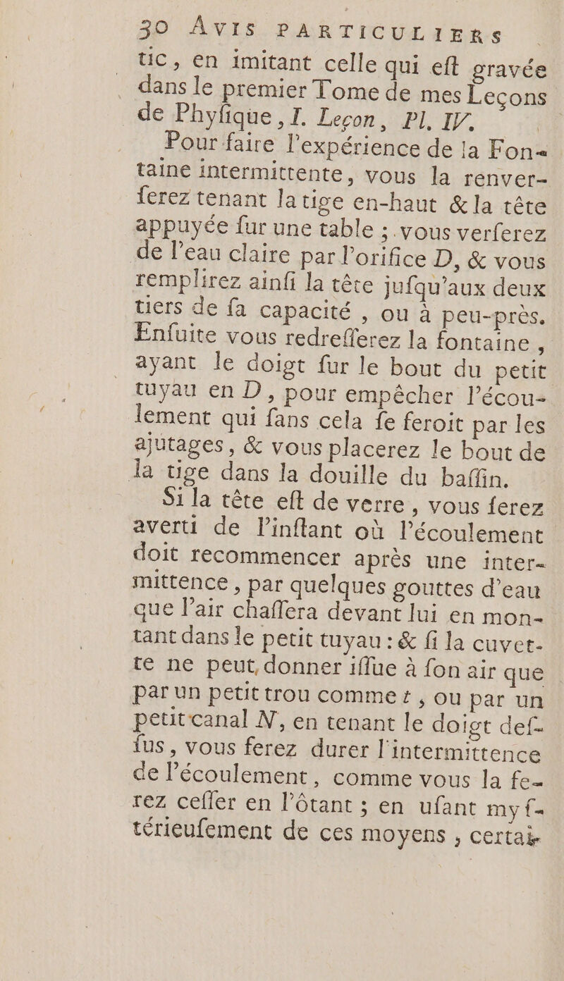 UC, en imitant celle qui eft gravée dans le premier Tome de mes Leçons de Phyfique, I. Leçon, PL I. | Pour faire l'expérience de la Fon= taine intermittente, vous la renver- ferez tenant latise en-haut &amp;la tête appuyée fur une table ; vous verferez de Peau claire par l’orifice D, &amp; vous remplirez ainfi la tête jufqu'aux deux tiers de fa capacité , ou à peu-près. Enfuite vous redreferez la fontaine , ayant le doigt fur le bout du petit tuyau en D, pour empêcher l’écou- lement qui fans cela fe feroit par les ajutages, &amp; vous placerez le bout de tige dans la douille du baffn. Si la tête eft de verre , Vous ferez averti de Pinflant où l'écoulement doit recommencer après une inter- mittence , par quelques gouttes d’eau que Vl’air chaflera devant lui en mon- tant dans le petit tuyau : &amp; fi la cuvet. te ne peut, donner iflue à fon air que par un petit trou commet , ou par un petitcanal N, en tenant le doigt def- us, vous ferez durer l'intermittence de l'écoulement, comme vous la fe rez cefler en l’ôtant ; en ufant my {= térieufement de ces moyens , certai.