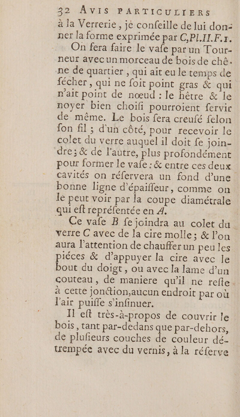 à la Verrerie, jé confeille de lui don: ner la forme exprimée par C,PLIL.Fr. On fera faire le vafe par un Tour- neur avec un morceau de bois de chê. ne de quartier , qui ait eu le temps de fécher , qui ne foit point gras &amp; qui r'ait point de nœud : le hêtre &amp; le noyer bien choifi pourroient fervir de même. Le bois fera creufé felon fon fil ; d'un côté, pour recevoir le colet du verre auquel il doit fe join- dre; &amp; de l’autre, plus profondément pour former le vafe : &amp; entre ces deux cavités on réfervera un fond d’une bonne ligne d’épaiffeur, comme on le peut voir par la coupe diamétrale qui eft repréfentée en À. | Ce vafe B fe joindra au colet du * verre C avec de la cire molle; &amp; lon aura l'attention de chauffer un peu les piéces &amp; d’appuyer la cire avec le bout du doigt, ou avec la lame d’un couteau, de maniere qu'il ne refte. à cette jonttion,aucun endroit par où l'air puiffe s’infinuer. IT eft très-à-propos de couvrir le bois, tant par-dedans que par-dehors, de plufieurs couches de couleur dé- trempée avec du vernis, à la réferve