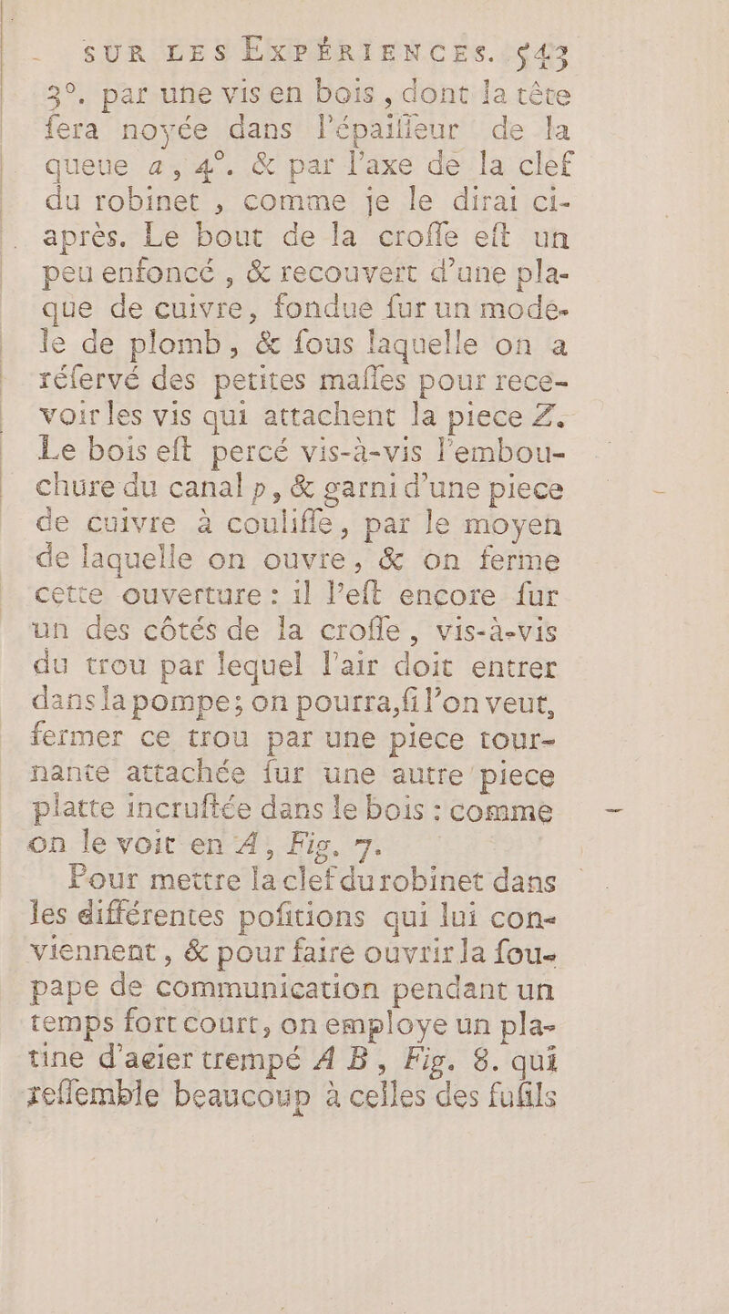 3°, par une vis en bois , dont la tête fera noyée dans l'épailieur de la queue a, 4°. &amp; par l'axe de la clef du robinet , comme je le dirai ci- après. Le bout de la croffe eit un peu enfoncé , &amp; recouvert d’une pla- que de cuivre, fondue fur un mode. le de plomb, &amp; fous laquelle on a réfervé des petites malles pour rece- voir les vis qui attachent la piece Z+ Le bois eft percé vis-à-vis l'embou- chure du canal p, &amp; garni d’une piece de cuivre à coulifle, par le moyen de laquelle on ouvre, &amp; on ferme cette ouverture : 1] l’eft encore fur un des côtés de la crofle, vis-à-vis du trou par lequel l'air doit entrer dans la pompe; on pourra, fi l’on veut, fermer ce trou par une piece tour- hante attachée fur une autre piece piatte incruftée dans le bois : comme on le voit en A, Fis, 7. Pour mettre la clef du robinet dans les différentes pofitions qui lui con- viennent, &amp; pour faire ouvrir la fou- pape de communication pendant un temps fort court, on employe un pla- tine d’agier trempé À B, Fig. 8. qui