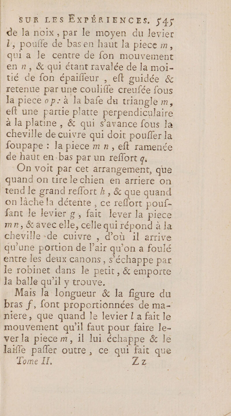 de Ja noix, par le moyen du levier qui a le centre de fon mouvement retenue par une coulifle creufée fous la piece op: à la bafe du triangle m, de haut en-bas par un reflort 4. Frsues On voit par cet arrangement, que quand on tire lechien en arriere on s on lache la détente, ce refort pouf- fant le levier g, fait lever la piece mn, &amp; avec elle, celle qui répond à la cheville -de cuivre , d’où il arrive qu'une portion de l’air qu’on a foulé entre les deux canons, s'échappe par le robinet dans le petit, &amp; emporte ja balle qu'il y trouve. Mais la longueur &amp; la figure du bras f, font proportionnées de ma- niere, que quand le levier L a fait le mouvement qu'il faut pour faire le. ver la piece m, il lui. échappe &amp; le laffe pañler outre, ce qui fait que Tome II, ZLZ