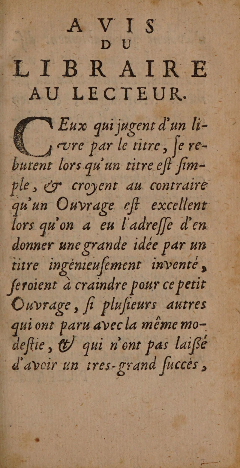 A VIS | D U T. IBRAIRE GER. LECTEUR Eux qui jugent d'un li- | eUre par le titre, Je re. _butent lors. qu'un titre ef fim- pl eT croyent au Contrairé qu'un Ouvrage ef excellent lors qu'on a eu l'adreffe d'en donner une grande idée par un titre ingémeufement invente , feroient à craindre pour ce petit Ouvrage, f f° plufieurs autres quiont paru avec la même mo- defhe, @ qui n'ont pas laifé … d'avoir un tres- grand Juccés