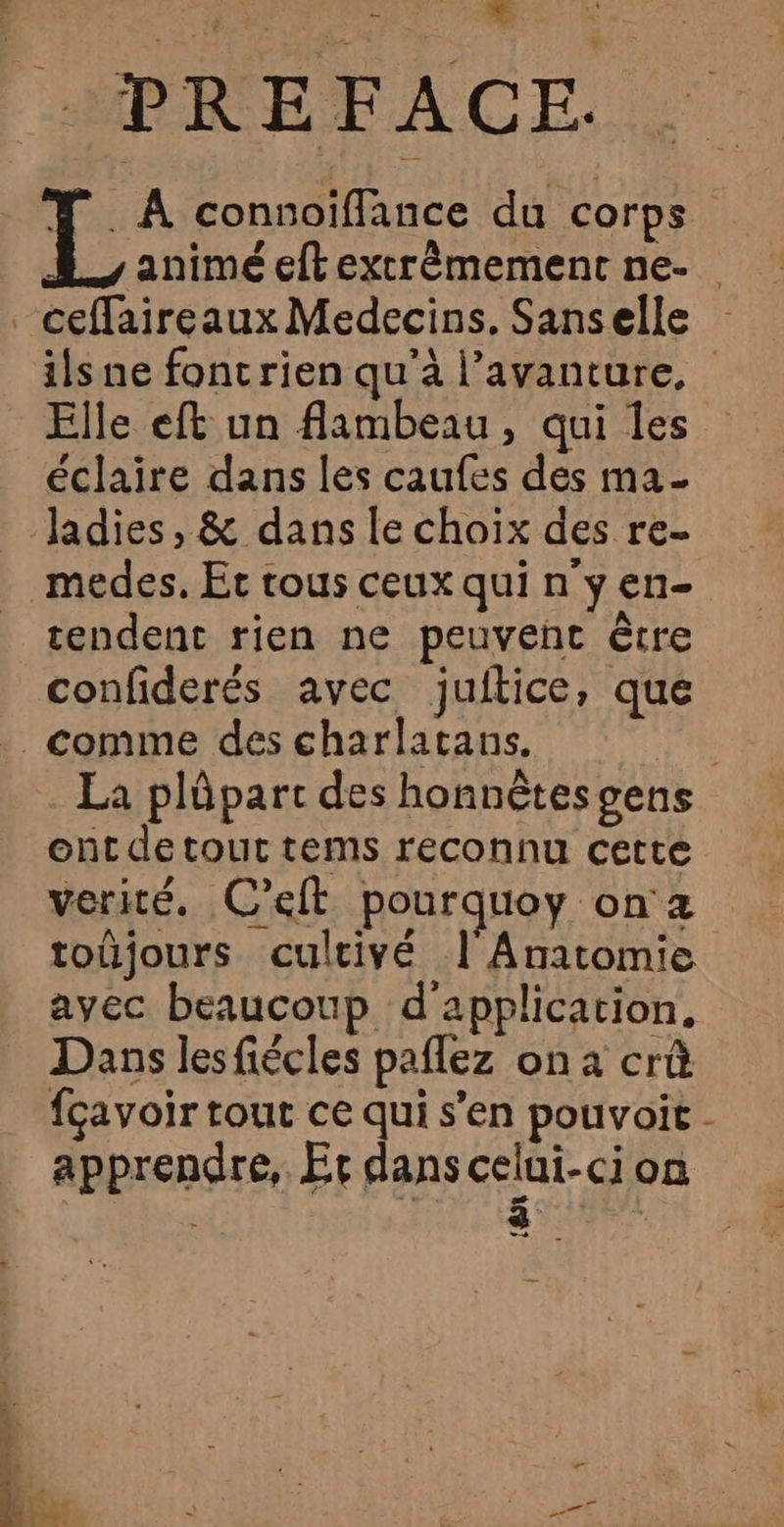 &amp; ds ] . À connoïflance du corps | . ? k 2e animé eftextrêmement ne- ilsne fontrien qu’à l’avanture, Elle eft un flambeau, qui les éclaire dans les caufes des ma- tendent rien ne peuvent être confiderés avec juitice, que La plûpart des honnètesgens ont detout tems reconnu cette verité. C’eit pourquoy on z toüjours cultivé | Anatomie avec beaucoup d'application, Dans lesfiécles paflez on à crû fçavoir tout ce qui s’en pouvoir - apprendre, Er dans celui-ci on ; 8 |