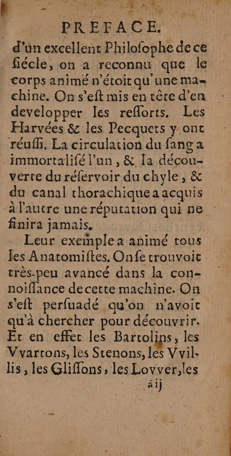 MERE (A de li PREFAC x *ébate OET Co d'un excellent Philofophe de ce _fiécle, on à reconnu que le corps animé n’étoit qu'une Mas chine. On s’eft mis en tête d'en developper les reflorts. Les Harvées &amp; les Pecquets y onc réufh, La circulation du fang a _immortalifé l'an, &amp; la decou- verte du réfervoir du chyle, &amp; du canal chorachiquea acquis a l'autre une réputation qui ne finira jamais. | Leur exemple a animé tous les Anatomiftes, Onfe crouvoic très-peu avancé dans la con- noiflance de cette machine. On s'eft perfuadé qu'on m’avoic qu'à chercher pour découvrir. Et en effec les Bartolins, les Vvartons, les Stenons, les V vil- lis, les Gliffons, les Lovver,les SP aij