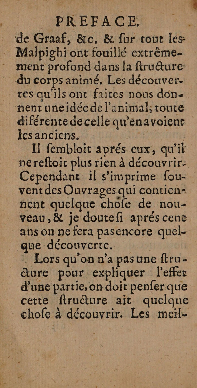 IBREFACE) de Graaf, &amp;c. &amp; fur tour les = Malpighi ont fouillé extrême- . ment profond dans la ftruêture: du corps animé. Les découver- tes qu'ils ont faices nous don- nent uneidéede l'animal; route diférente de celle qu’enavoiene tes anciens. SENTE 11 fembloit aprés eux, qu'it néreftoic plus rien à découvrir: Cependant il s'imprime fou- vent des Ouvrages qui contien- nent quelque chofe de nou- veau, &amp; je doutefi aprés cenc ans on ne fera pasencore quel- que découverte. . Lors qu'on n’a pasune ftru- ture pour expliquer leffer d’une partie, on doit penferque cette firuéture ait quelque _ chofe à découvrir. Les meil-