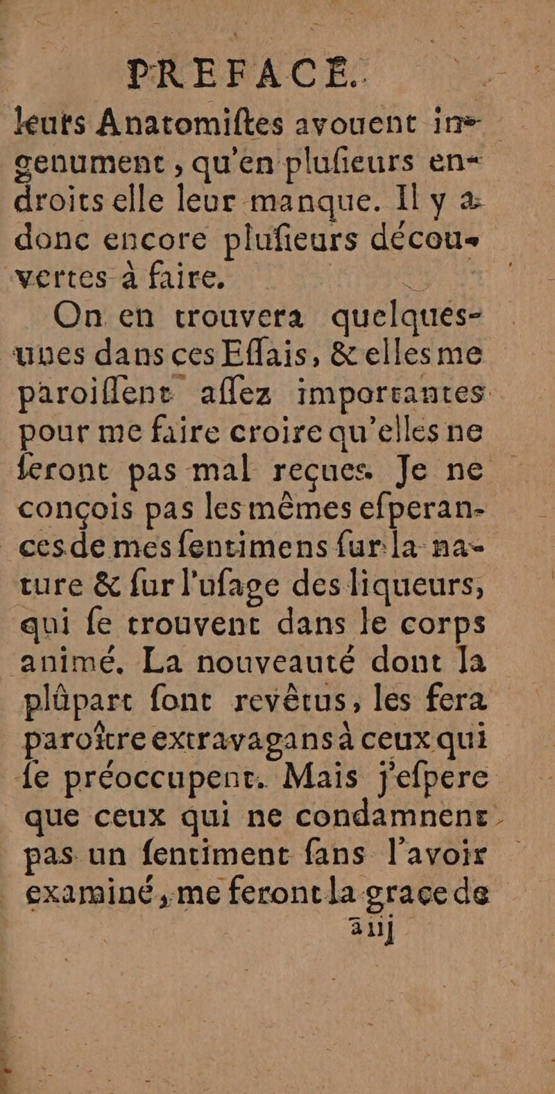 leuts Anatomiftes avouent in=. genument ; qu'en pluñeurs en< droits elle leur manque. Il y donc encore plufieurs décou- vertes à faire, : On en trouvera quelquées- unes dans ces Effais, &amp;ellesme paroiflent aflez imporrantes pour me faire croire qu’elles ne feront pas mal reçues Je ne conçois pas les mêmes efperan- _cesde mesfentimens fur la na ture &amp; fur l'ufage des liqueurs, qui fe trouvent dans le corps animé. La nouveauté dont Ja plûpart font revêcus, les fera paroïreextravagans à ceux qui {e préoccupent. Mais j'efpere que ceux qui ne condamnene pas un fentiment fans l'avoir examiné, me feront la grace de al]