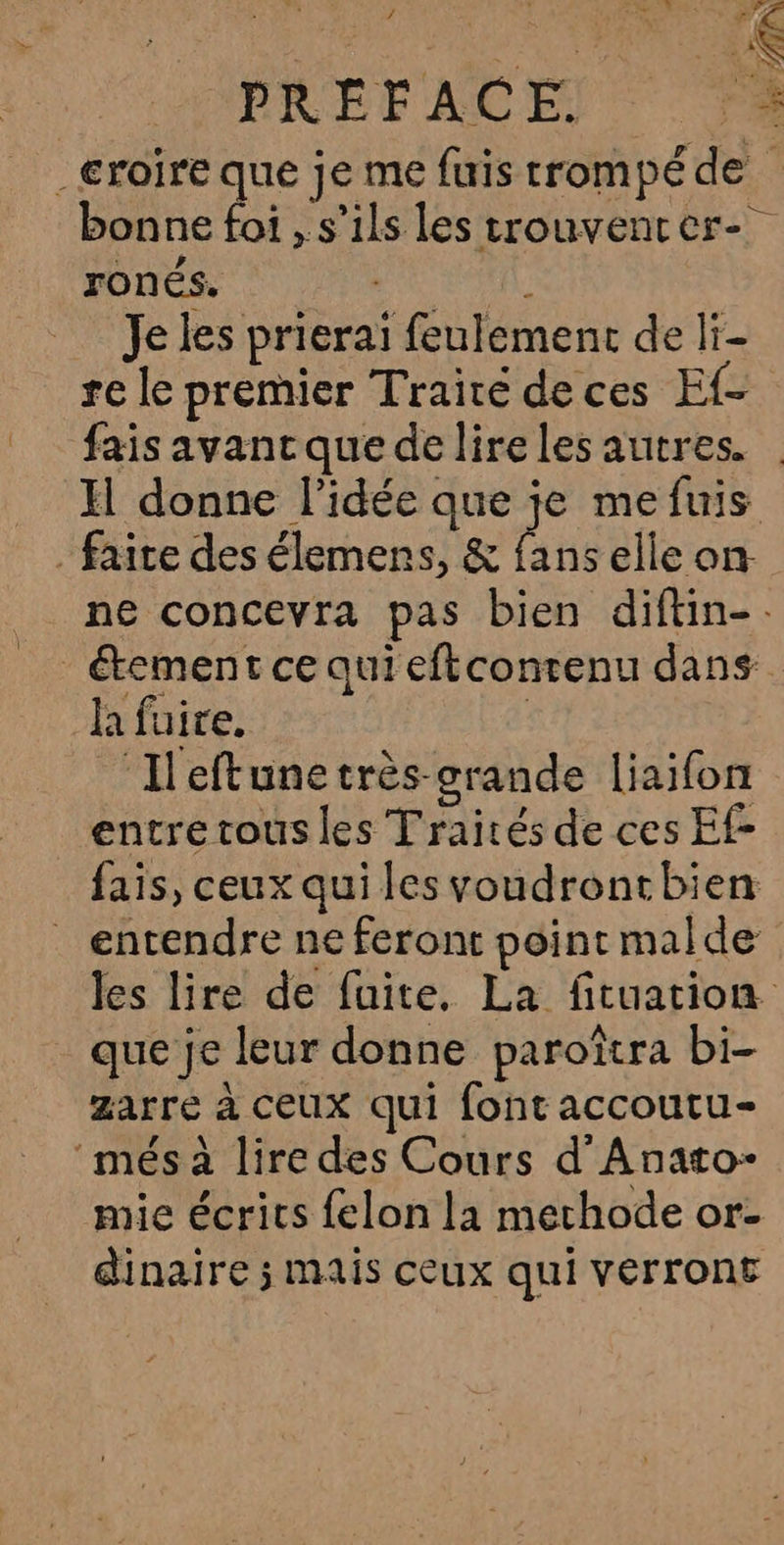 > d PRÉFACE. L _eroire que je me fuis trompé de bonne foi , s'ils les trouvencer- ronés. (EL Je les prierai feulement de li- re le premier Traité deces Ef- fais avancque de lireles autres. | Il donne l’idée que je mefuis . faite des élemens, &amp; fans elle on- ne concevra pas bien diftin-. étement ce qui eftconrenu dans la fuire. | _ Ileftunetrès-grande liaifon entre tous les Traités de ces Ef- fais, ceux qui les voudrontbien _ entendre ne feront point malde les lire de fuite, La fituation que je leur donne paroîtra bi- zarré à ceux qui font accoutu- més à lire des Cours d’Anato- mie écrits felon la methode or- dinaire ; mais ceux qui verront