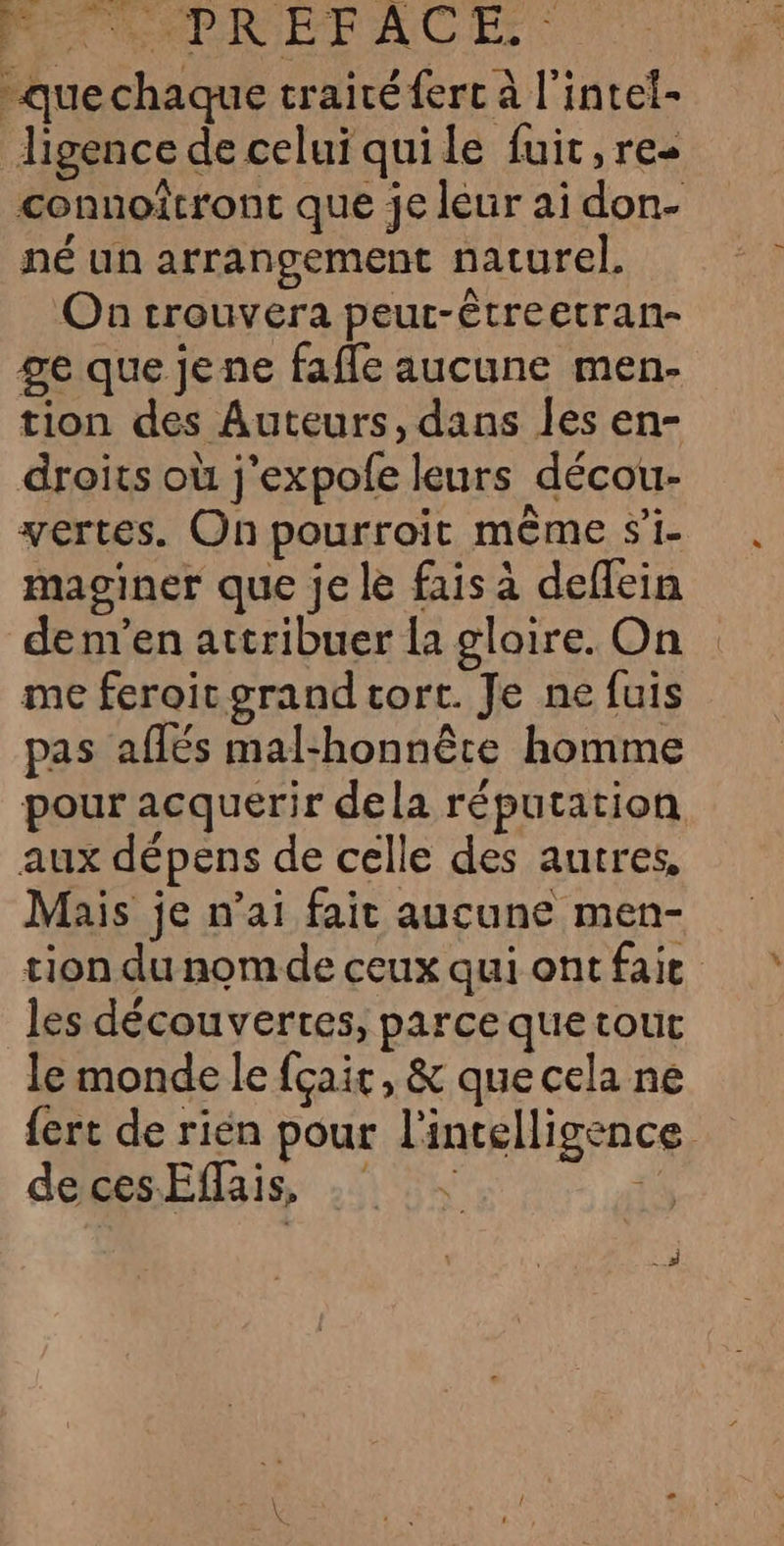 Mt Me RIPFACE | -quechaque traité ferc à l'intet- ligence de celui quile fuit, re- connoîtront que je leur ai don- né un arrangement naturel. On trouvera peur-êtreetran- ge que jene fafle aucune men- tion des Auteurs, dans les en- droits où j'expofe leurs décou- vertes. On pourroit même si- maginer que je le fais à deflein dem’en attribuer {a glaire. On me feroitogrand tort. Je ne fuis pas aflés mal-honnête homme pour acquerir dela réputation aux dépens de celle des autres, Mais je n’ai fait aucune men- tion du nom de ceux qui ont faie les découvertes, parce que tout le monde le fçair, &amp; que cela ne {ert de rien pour l'intelligence decesEflais, .° He
