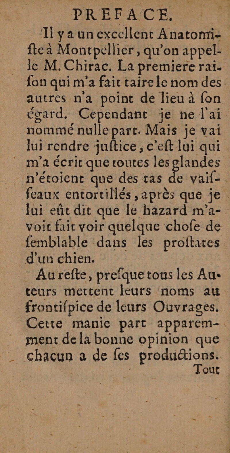 Il ya un excellent Anatomi- fteà Montpellier , qu’on appel- le M. Chirac. La premiere rai. fon qui m'a fait taire le nom des autres na point de lieu à fon égard, Cependant je ne l'ai nommé nulle part. Maïs je vai lui rendre nice: c'eft lui qui. m'a écrit que toutes les glandes n'étoient que des tas ke vaif- feaux entortillés , après que je. fui eût dit que le hazard m'’a- voir fait voir quelque chofe de femblable dans les proitates d’un chien. - Aurefte, prefque tous les Aus teurs mettent leurs noms au frontifpice de leurs Ouvrages. Cette manie part apparem-. ment de la bonne opinion que _ chacun a de fes produétions. | 1 Tout