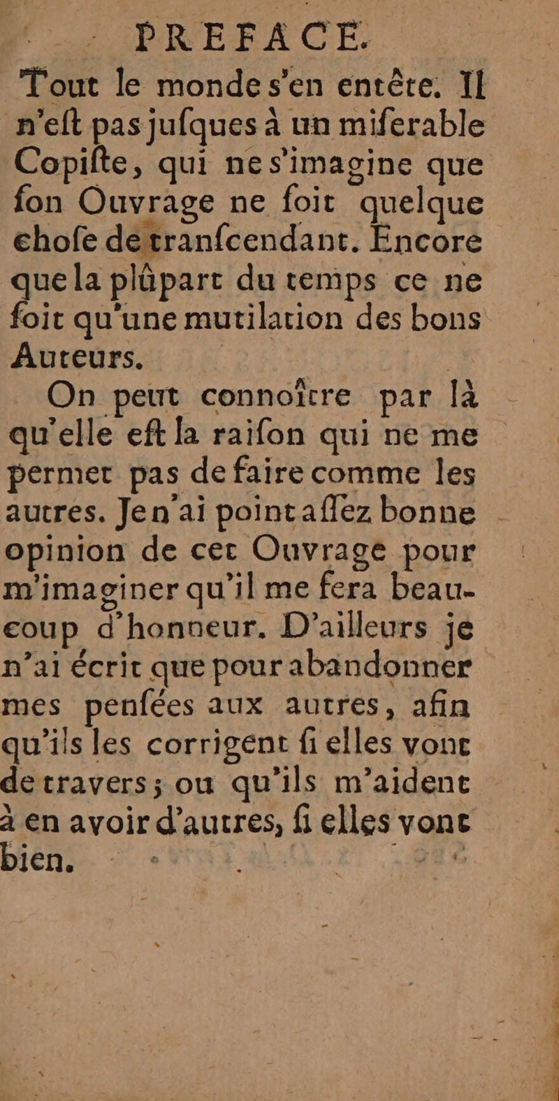 Tout le mondes’en entête. Il n'elt pas jufques à un miferable Copifte, qui nes’imagine que fon Ouvrage ne foit quelque chofe détranfcendant. Encore que la plüpart du temps ce ne foit qu'une mutilarion des bons Auteurs. | On peut connoïtre par [à qu'elle eft la raifon qui ne me permet pas de faire comme les opinion de cet Ouvrage pour m'imaginer qu'il me fera beau- coup d'honneur. D'ailleurs je n’ai écrit que pour abandonner mes penfées aux autres, afin qu'ils les corrigent fi elles vone detravers; ou qu’ils m’aident bien. Sr es a dié date