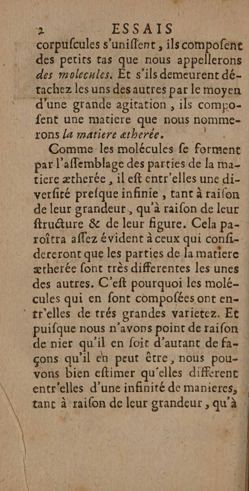 LÀ $ Fu 2 ESSAIS corpufcules s’uniflent , ilscompofene des petits tas que nous appellerons des molecules. Et s’ils demeurent dé- tachez les uns desautres par le moyen d’une grande agitation , ils comgo- fent une matiere que nous nomme- rons la matiere ætheree. FEAR Comme les molécules fe forment par l'affemblage des parties de la ma- tiere ætherée , il eft entr’elles une di- verfité prefque infinie , tant à raifon de leur grandeut , qu à raifon de leur firudure &amp; de leur figure. Cela pa- roîtra aflez évident à ceux qui confi- dereront que les parties de la matiere ærherée font très differentes les unes des autres. C'eft pourquoi les molé- cules qui en font compofées ont en- ‘ tr'elles de trés grandes varietez. Et puifque nous n'avons point de raifon de nier qu'il en foit d'autant defa- çons qu'il en peut être, nous pou- vons bien eftimer qu'elles different : entr'elles d’une infinité de manieres, * tant à railon de leur grandeur , qu à : “