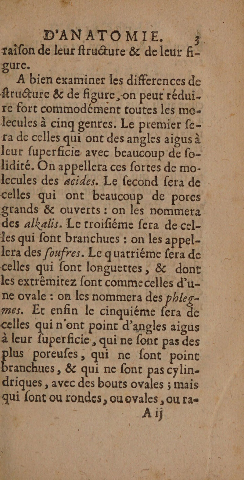 cui el D'ANATOMIE. | taifon de leur ftructure & de leur f- PUrc. | ” À bien examiner les differences de fruture & de figure on peut rédui. re fort commodément toutes les mo lécules à cinq gentes. Le premier fe- ra de celles qui ont des angles aigus à leur fuperficie avec beaucoup de fo- lidité. On appellera ces fortes de mo- lecules des scides. Le fecond fera de celles qui ont beaucoup de pores grands & ouverts : on les nommera des alkalis. Le troifiéme fera de cel- les qui font branchues : on les appel- lera des foufres. Le quatriéme fera de celles qui font longuettes, & dont les extrêmitez font commecelles d’u-- ne ovale : on les nommer: des phleg- mes. Et enfin le cinquiéme fera de celles qui n'ont point d’angles aigus à leur fuperficie, qui ne fonc pas des plus poreufes, qui ne font point branchues, & qui ne font pas cylin- driques , avec des bouts ovales ; mais qui {ont ou rondes, ouovales , ou ra= Aij 1