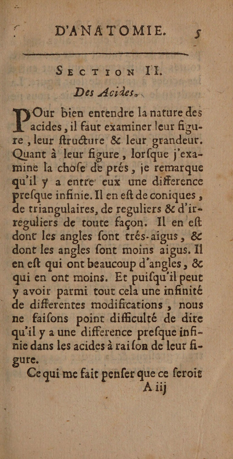 FT D'ANATOMIE £ SEcT;ron IE Des Acides.. Our bien entendre la nature des acides , il faut examiner leur figu- re , leur flruéture &amp; leur grandeut. Quant à leur figure, lorfque j'exa- mine la chofe de prés, je remarque qu'il ÿ a entre eux une difference prefque infinie. Il en eft de coniques , de triangulaires, de reguliers &amp;d'ir- reouliers de toute façon. Il en eft dont les angles font trés-aigus, &amp; dont les angles font moins aigus. Il en eft qui ont beaucoup d'angles, &amp; qui en ont moins. Et puifqu'il peut y avoir parmi tout cela une infinité : de differentes modifications , nous ne faifons point difficulté de dire qu'il y a une difference prefque inf- nie dans les acides à raifon de leur f.- gure. ren _ Cequi me fait penfer que ce feroit À ii]