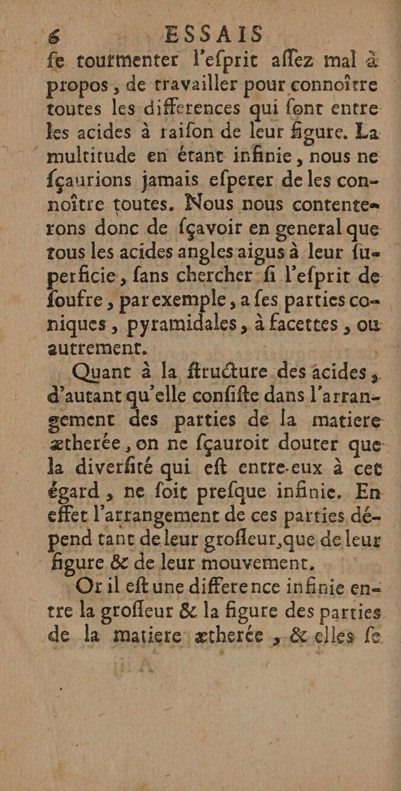 fe toutmenter l'efprit aflez mal à propos , de travailler pour connoître toutes les differences qui font entre les acides à raifon de leur figure. Ea ‘ multitude en étant infinie, nous ne fçaurions jamais efperer de les con- noître toutes. Nous nous contente» rons donc de fçavoir en general que tous les acides angles aigus à leur {ue perficie, fans chercher:fi l’efprit de foufre , parexemple, a fes parties co- niques , pyramidales, à facettes , ou: autrement. ; . Quant à la firucture. des acides d’autant qu elle confifte dans l'arran- gement des parties de la matiere ætherée , on ne fçauroit douter que- la diverfté qui eft entre-eux à cet égard , ne foit prefque infinie. En cffet l’arrangement de ces parties dé- pend tant de leur grofleur que de leur figure. &amp;r de leur mouvement. Oril eftune difference infinie en= tre la groffeur &amp; la figure des parties de la mariere ætherce ,-&amp;elles fe
