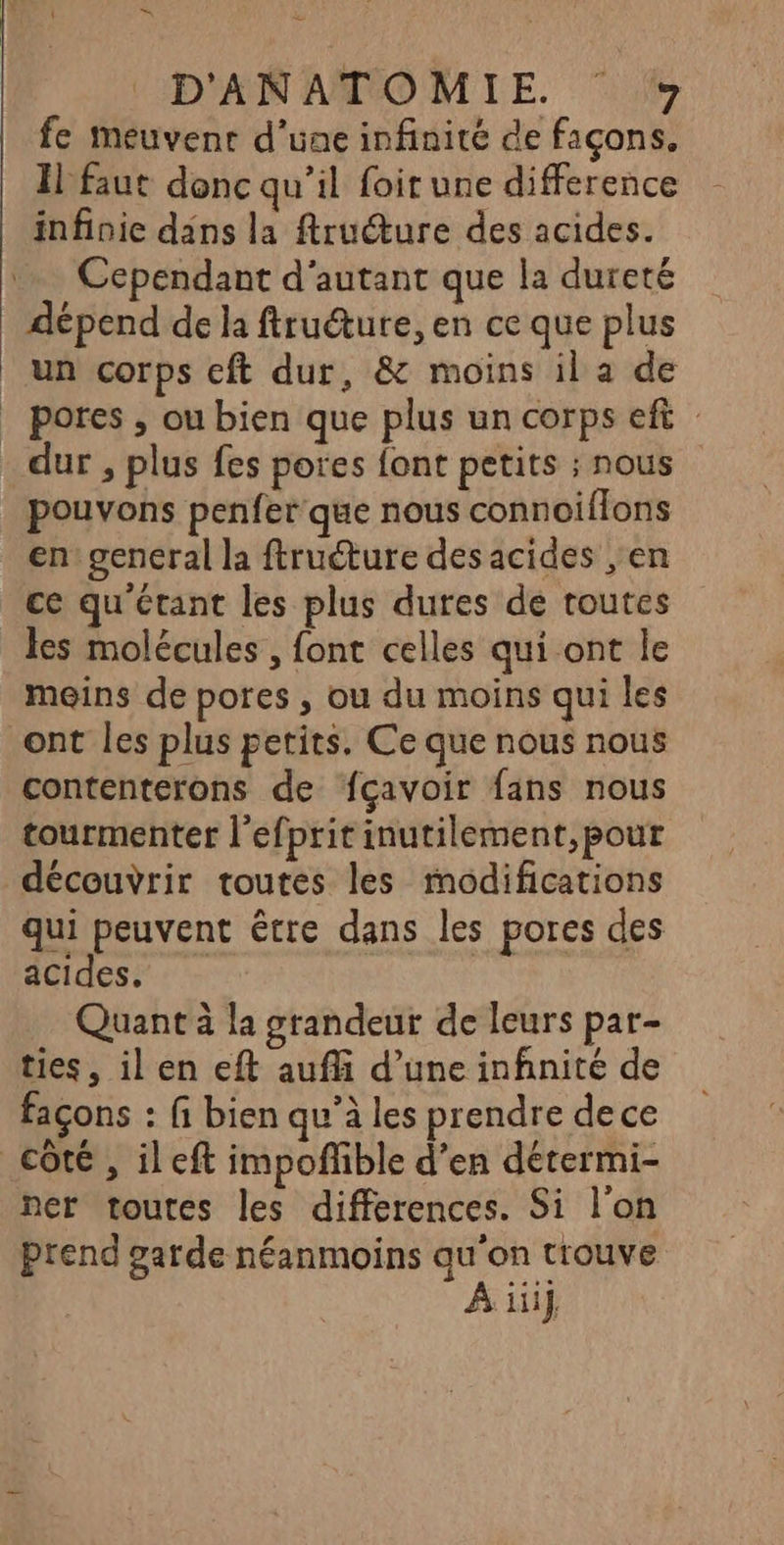 en D'ANATOMIE #7 fe meuvenr d'une infinité de façons. Il faut donc qu’il foit une difference infinie dans la ftruéture des acides. … Cependant d'autant que la dureté dépend de la ftruéture, en ce que plus un corps cft dur, & moins il a de _ pores , ou bien que plus un corps eft dur , plus fes pores font petits ; nous pouvons penfer que nous connoiflons en general la ftruéture des acides ,en ce qu'étant les plus dures de toutes les molécules , font celles qui ont le meins de pores , ou du moins qui les ont les plus petits. Ce que nous nous contenterons de fçavoir fans nous tourmenter l'efprit inutilement,pour découvrir toutes les modifications qui peuvent être dans les pores des acides. Quant à la grandeur de leurs par- ties, il en eft aufli d’une infnité de façons : fi bien qu’à les prendre dece côté , il eft impoñlible d’en détermi- ner toutes les differences. Si l'on prend garde néanmoins au'on trouve À iii}