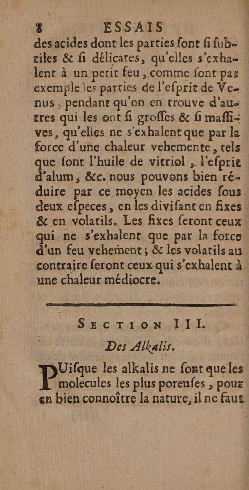des acides dont les parties font fi fub- tiles &amp; fi délicates, qu'elles s’exha= lent à un petit feu , comme font pas exemple les parties de l’efprit de Ve nus , pendant qu'en en trouve d'au tres qui les ont f groffes &amp; fi mafli= ves, qu'elles ne s'exhalent que par la . force d'une chaleur vehemente, tels que font l'huile de vitriol ;. l'efprie d’alum, &amp;c. nous pouvons bien ré duire par ce moyen les acides fous deux efpeces, en les divifant en fixes. &amp; en volatils. Les fixes feront ceux: qui ne s’exhalent que par la force _ d'un feu vehement ; &amp; les volatils au contraire feront ceux qui s’exhalent à une chaleur médiocre. Section IIl. Des Alkalis. pUilque les alkalis ne font queles molecules les plus poreufes ; pour en bien connoïtre la nature, ilne faut