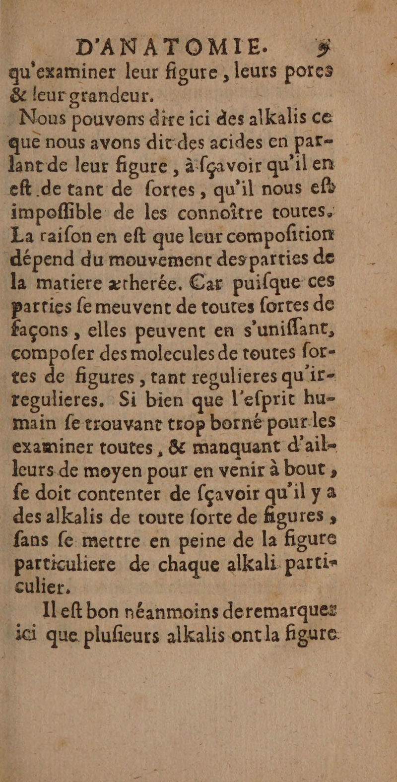 D'ANATOMIE. $&amp; qu'examiner leur figure , leurs pores &amp; leur grandeur. Nous pouvons dire ici des alkalis ce que nous avons dit-des acides en pat= lant de leur figure , àfçavoirquilen eft de tant de fortes, qu’il nous efè impofhble de les connoître toutes. La raifon en eft que leur compofñition dépend du mouvement des parties de la matiere ætherée. Car puifque ces parties fe meuvent de toutes fortes de façons , elles peuvent en s’uniflant, compofer des molecules de toutes for- tes de figures , tant regulieres qu'ir- regulieres. Si bien que l'efprit hu- main fe trouvant trop borné pour les examiner toutes , &amp; manquant d’ail= leurs de moyen pour en venir à bout, fe doit contenter de fçavoir qu'il y a des alkalis de route forte de figures ; fans fe mettre en peine de la figure particuliere de chaque alkali partis culier, | .… Ieft bon néanmoins deremarquet ici que plufieurs alkalis ontla figure.