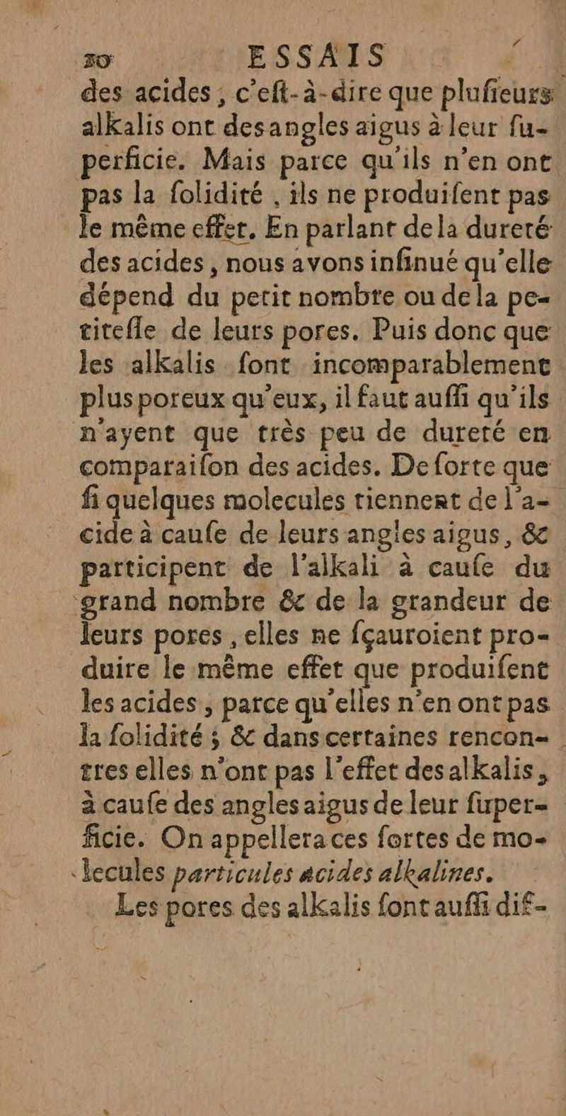 f desacides , c’eft-à-dire que plufieurs: alKalis ont desangles aigus à leur fu- perficie. Mais parce qu'ils n’en ont pas la folidité , ils ne produifent pas le même effet. En parlant dela dureté: des acides , nous avons infinué qu’elle dépend du petit nombre ou dela pe- titefle de leurs pores. Puis donc que les alkalis font incomparablement plusporeux qu'eux, il faut auffi qu'ils n'ayent que très peu de dureté en comparailon des acides. De forte que fi quelques molecules tiennent de l'a- cide à caufe de leurs angles aigus, &amp; participent de l'alkali à caufe du ‘grand nombre &amp; de la grandeur de leurs pores elles ne fçauroient pro- duire le même effet que produifent les acides , parce qu'elles n’en ont pas la folidité ; 8&amp; dans certaines rencon- . tres elles n’ont pas l'effet desalkalis, à caufe des angles aigus de leur firper- ficie. On appellera ces fortes de mo- ‘lecules particules acides alkalines. Les pores des alkalis font auffi di£-