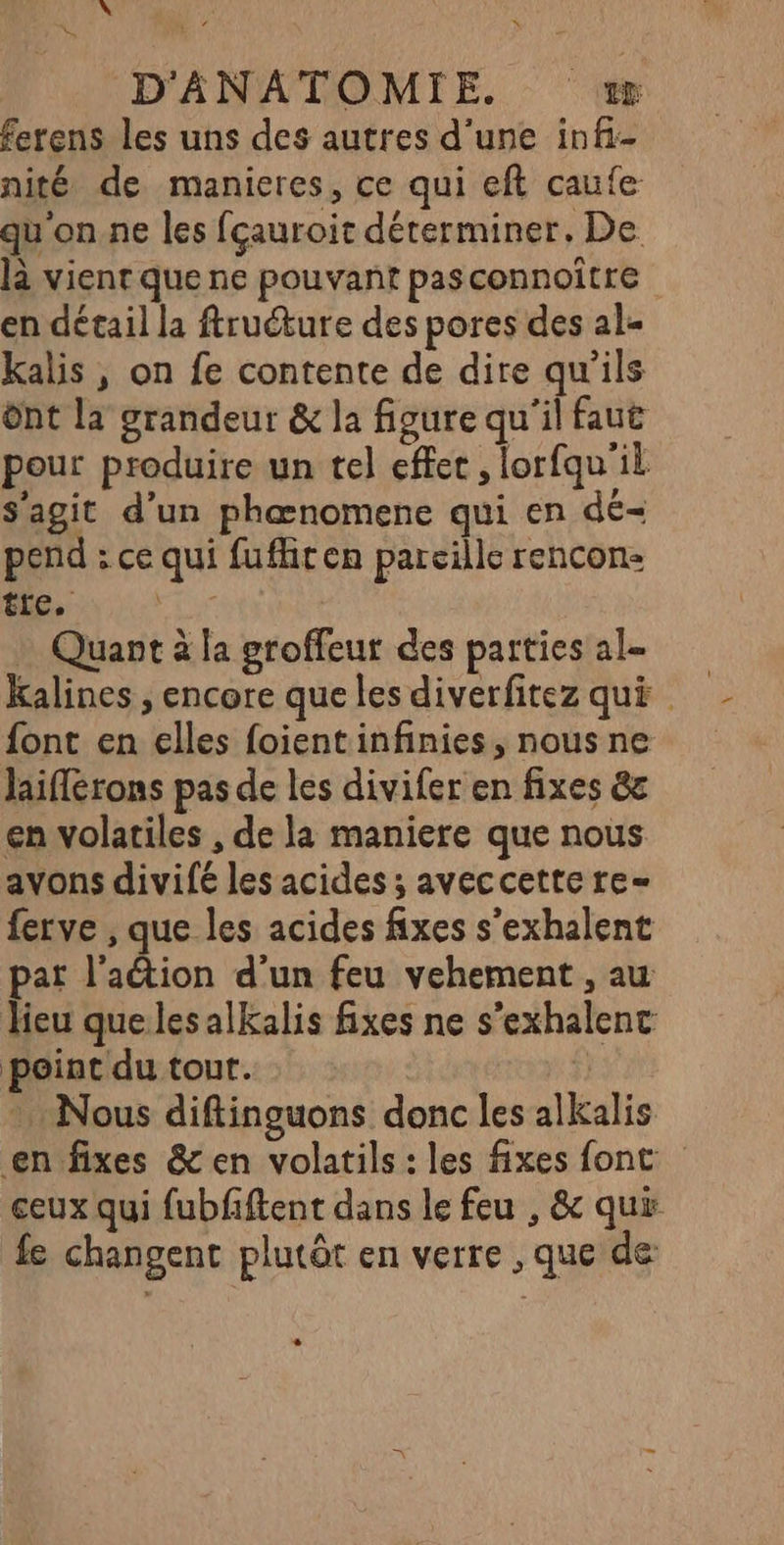 D » D'ANATOMIE. zæ ferens les uns des autres d'une infi- nité de manieres, ce qui eft caufe qu'on.ne les fçauroit déterminer, De là vient que ne pouvant pasconnoître en détail la ftructure des pores des al- kalis, on fe contente de dire qu'ils ônt la grandeur &amp; la figure qu'il faut pour produire un tel effet , lorfqu'il s'agit d’un phæœnomene qui en dé- pend : ce qui fufhten pareille rencon- ttc, ; _ Quant à la groffeur des parties al- Kalines ; encore que les diverfitez qui font en elles foientinfinies, nous ne laiflérons pas de les divifer en fixes &amp; en volatiles , de la maniere que nous avons divifé les acides ; aveccette re= ferve , que les acides fixes s’exhalent pat l’action d’un feu vehement , au lieu queles alkalis fixes ne s’exhalenc point du tout. i) * Nous diftinguons donc les alkalis en fixes &amp; en volatils : les fixes font ceux qui fubfiftent dans le feu , &amp; qui fe changent plutôt en verre , que de L2