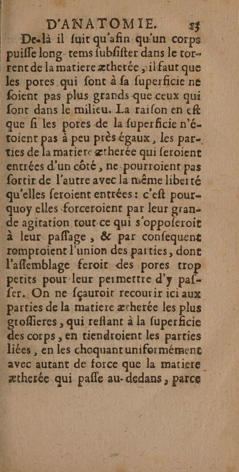 Deslà il {uit quafin qu'un corps puiffe long- terms fubfifter dans le tor- gent de la matiere ætherée ,:ilfaut que les pores qui font à fa fuperficie ne foient pas plus grands que ceux qui font dans le milieu. La raifon en ft que fi les pores de la fuperficie n’é- toient pas à peu prèségaux, les par. ties de la matiere ætherée qui feroient entrées d’un côté , ne-pourroient pas fortir de l'autre avec la même liberté qu'elles feroient entrées: c’eft pour- quoy elles forceroïent par leur gran- de agitation tout-ce qui s'oppoferoit à leur paflage , &amp; par confequent temptoient l'union des parties, dont laflemblage feroit des pores trop petits pour leur permettre d'y paf- fer. On ne fçauroit recourir ici aux parties de la matiere ærherée les plus groflieres , qui reflant à la fuperficie des corps , en tiendroient les parties liées , en les choquantuniformément avec autant de force que la matiere ætherée qui pafle au- dedans , parce
