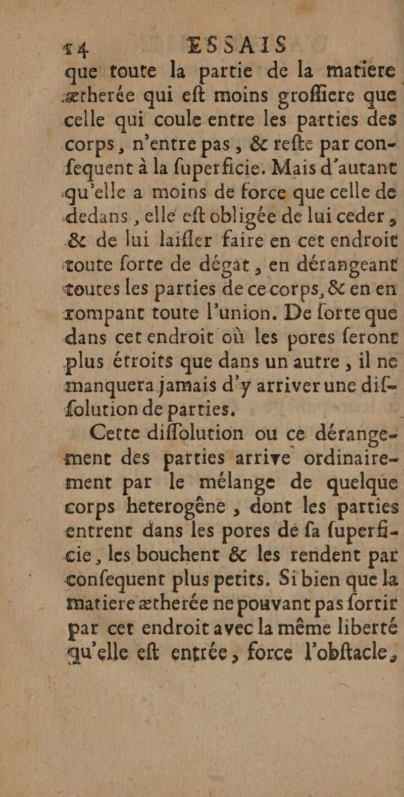 T4 1 ÆSSATS que toute la partie de la matiere _ ætherée qui eft moins groffiere que celle qui coule entre les parties des corps, n'entre pas, & refte pat con- fequent à la fuperficie. Mais d'autant qu’elle a moins de force que celle de dedans , elle eft obligée de lui ceder, &c de lui laifler faire en cet endroit toute forte de décat , en dérangeant toutes les parties de cecorps,&enen rompant toute l'union. De forte que dans cet endroit où les pores ferons plus étroits que dans un autre, ilne manquera jamais d'y arriver une dif folution de parties. Cette diffolution ou ce dérange- ment des parties arrive ordinaire- ment par le mélange de quelque corps heterogëène , dont les parties entrent dans les pores dé fa fuperf- cie, les bouchent & les rendent par confequent plus petits. Si bien que la matiere ætherée ne pouvant pas fortir par cet endroit avec la même liberté qu'elle eft entrée, force l’obftacle,
