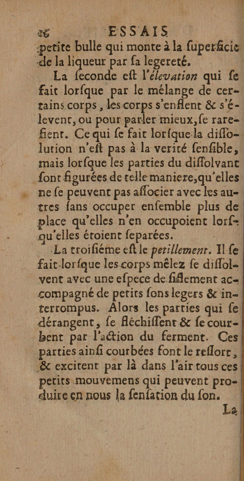 me ESSAIS petite bulle qui monte à la fuperkcie: -de la liqueur par fa legereté. La feconde eft l'élevation qui fe fait lorfque par le mélange de cer- tains corps , des corps s’enflent &amp; s'é- levent, ou pour parler mieux, fe rare- fient. Ce qui fe fait lorfque la diflo- lution n'eft pas à la verité fenfible, mais lorfque les parties du diflolvanc. _ font figurées de telle maniere,qu'’elles. ne fe peuvent pas affocier avec les au= tres fans occuper enfemble plus de. place qu’elles n'en occupoient lorf= qu'elles étoient feparées. La croifiéme eft le perillemenr. I fe fait lorfque les corps mêlez {e diffol= vent avec une efpece de fiflement ac=| compagné de petits fons legers &amp; in-\ terrompus. Âlors les parties qui fe! dérangent, fe Aéchiffent &amp; fe cour= bent par l'action du ferment. Ces parties ainfi courbées font le reflore , | &amp;c excitent par là dans l'air tous ces. petits.mouvemens qui peuvent pro! duire en nous la fenfation du fon. | Le