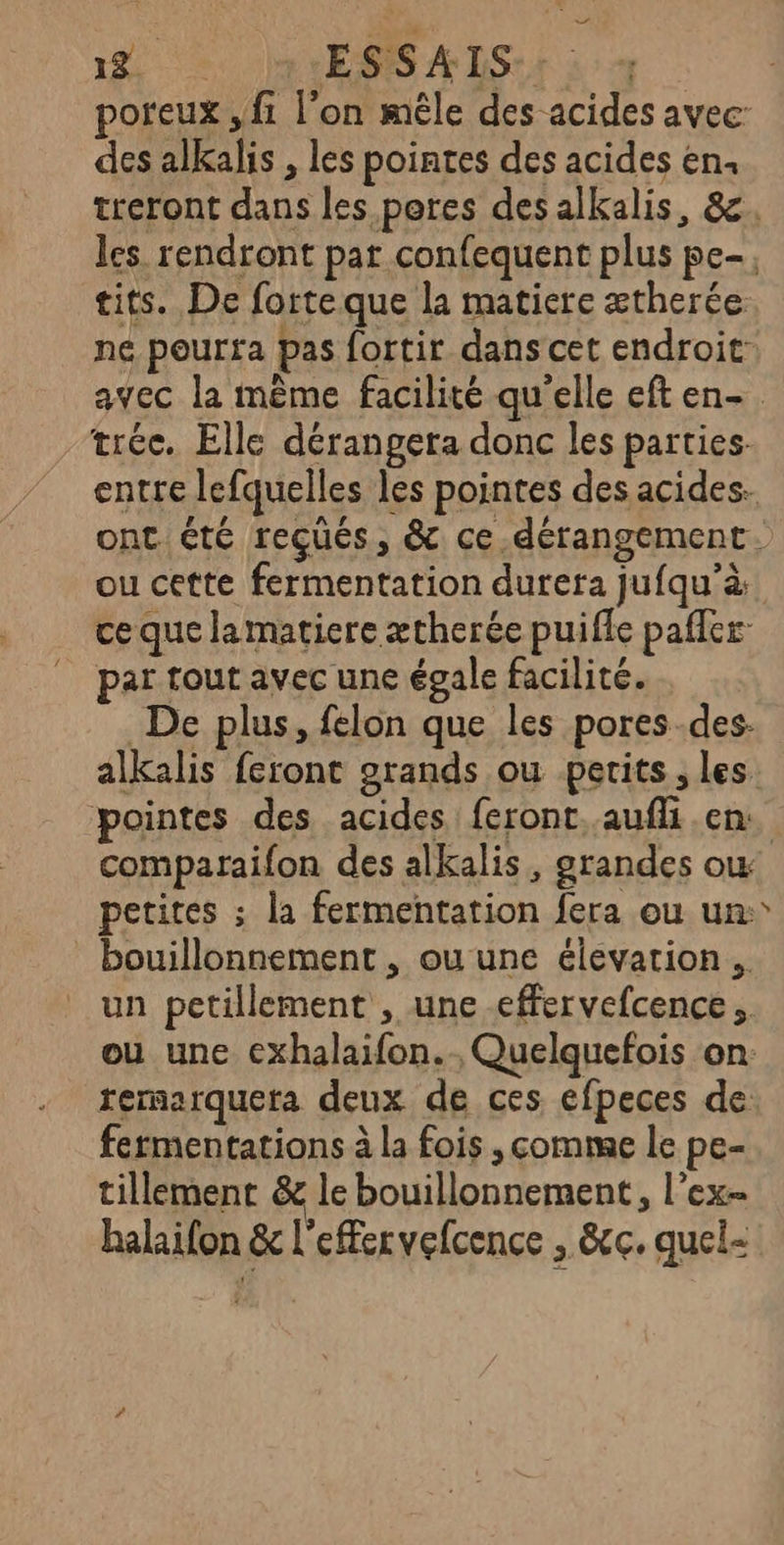 poreux , f1 l’on mêle des acides avec: des alkalis , les pointes des acides en. treront dans les pores desalkalis, 8. les rendront par confequent plus pe-; tits. De forteque la matiere ætherée. ne pourta pas fortir dans cet endroit avec la même facilité qu'elle eft en-. tréc. Elle dérangera donc les parties. entre lefquelles les pointes des acides. ont été reçüés, &amp;c ce.dérangement. ou cette fermentation durera jufqu’à ce que lamatiere ætherée puifle pafler par tout avec une égale facilité. De plus, felon que les pores.des- alkalis feront grands ou perits , les pointes des acides feront. aufli en. comparaifon des alkalis, grandes ow petites ; la fermentation fera ou un:° bouillonnement , ou une élevarion un petillement , une effervefcence. ou une cxhalaifon. , Quelquefois on: rernarquera deux de ces éfpeces de: fermentations à la fois , comme le pe- tillement &amp; le bouillonnement, l’ex halaifon &amp; l'effervefcence , &amp;c. quel-