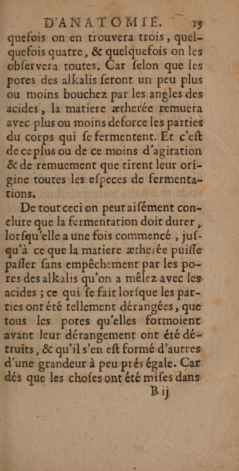 quefois on en trouvera trois , quel- quefois quatre, &amp; quelquefois on les obfervera toutes. Car felon que les pores des alkalis feront un peu plus ou moins bouchez par les angles des acides , la matiere ætherée remuera avec-plus ou moins deforce Îles parties du corps qui fe fermentent. Et c'eft de ceplus ou de ce moins d'agitation &amp; de remuement que tirent leur ori- gine toutes les efpeces de fermenta- tions. De toutcecion peut aifément con- clure que la fermentation doit durer , lorfqu'elle a une fois commencé , juf- qu'à ce que la matiere ætherée puifle pañler fans empêchement par les po- res des alkalis qu'on a mêlez avec les acides ; ce qui fe fait lorfque les par- ties ont été tellement dérangées, que tous les pores qu'elles formoient avant leur dérangement ont été dé- truits, &amp; qu'il s’en eft formé d'autres. d'une grandeur à peu prés égale. Car dés que les chofesont été ra dans ‘1j,