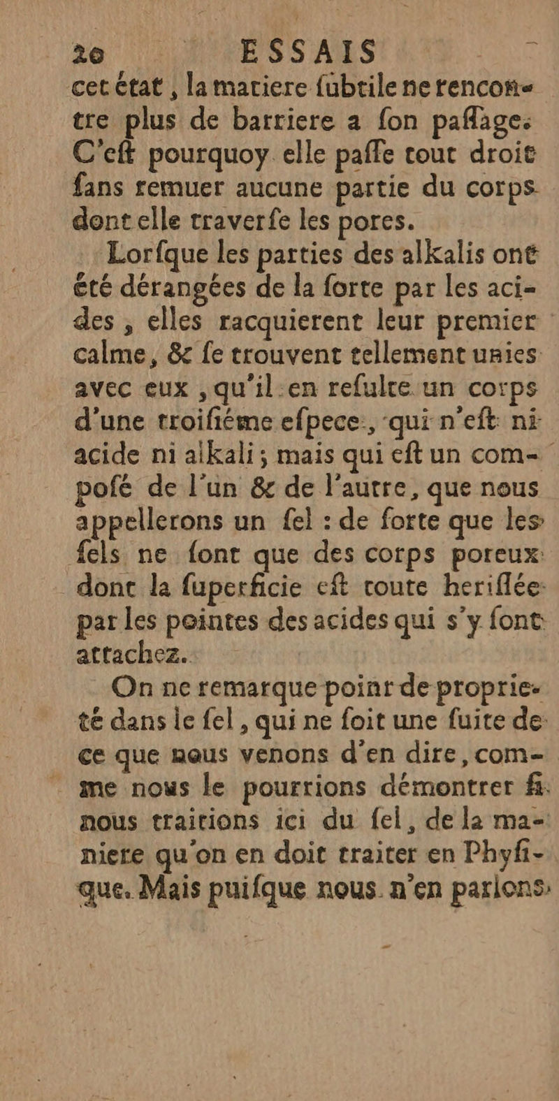 cet ctat , la matiere fubtile ne rencon- tre plus de barriere a fon paflage: C'eft pourquoy elle paffe tout droit fans remuer aucune partie du corps dont elle traverfe les pores. Lorfque les parties des alKkalis ont été dérangées de la forte par les aci- des , elles racquierent leur premier calme, 8 fe trouvent tellement unies avec eux ,qu'il.en refulre un corps d'une troifiéme efpece., qui n'eft ni acide ni aikali; mais qui eft un com- pofé de l’un & de l’autre, que nous appellerons un fel : de forte que les: fels ne font que des corps poreux: dont la fuperficie eft route heriflée: par les pointes des acides qui s’y font attachez. On ne remarque point de proprie- té dans le fel, qui ne foit une fuite de: ce que nous venons d'en dire,com- me nous le pourrions démontrer f. nous traitions ici du fel, de la ma- niere qu'on en doit traiter en Phyf- que. Mais puifque nous n'en parlions