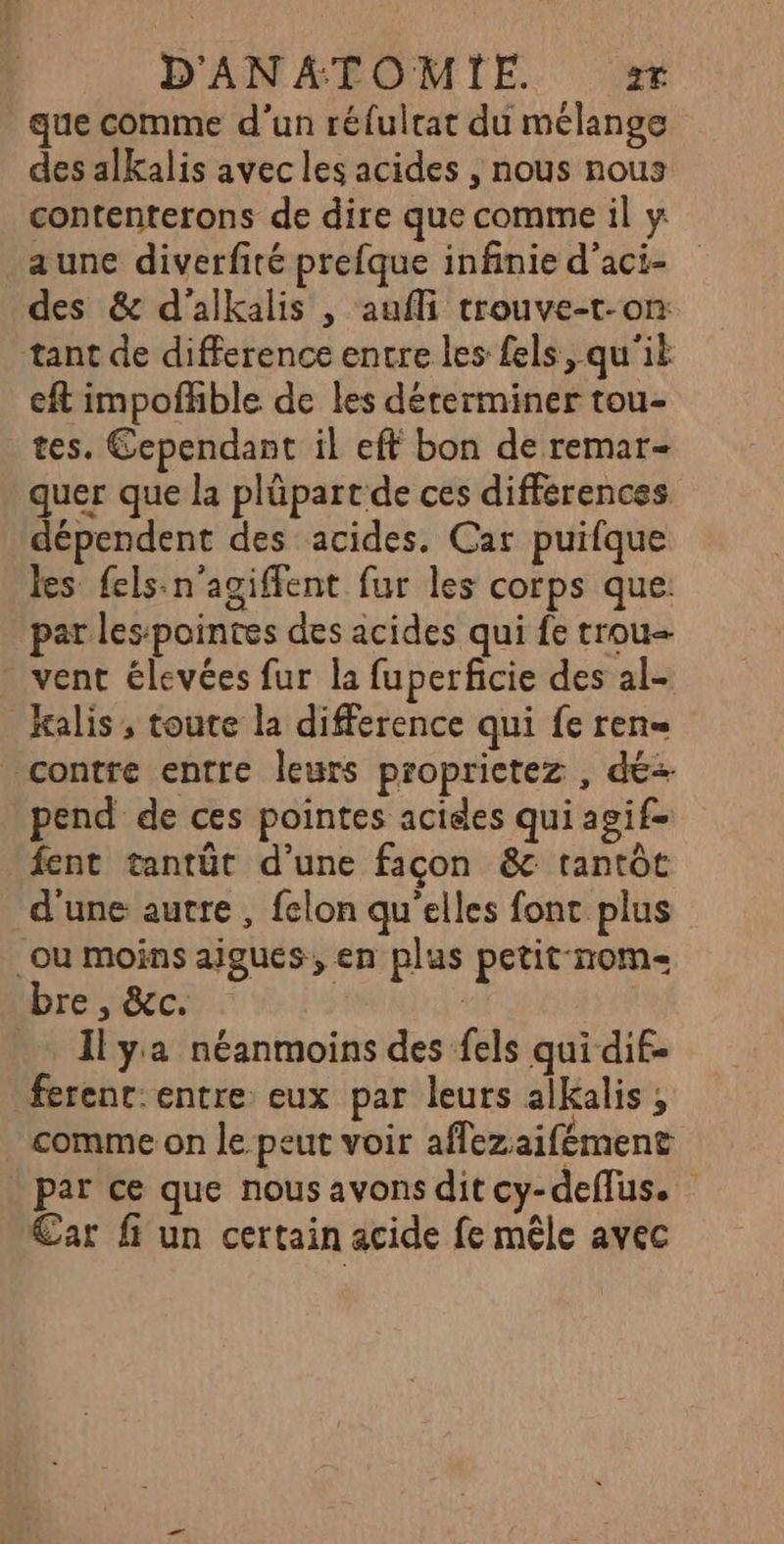 que comme d’un réfulrat du mélange des alkalis avec les acides , nous nous contenterons de dire que comme il y aune diverfité prefque infinie d’aci- des &amp; d'alkalis , aufli trouve-t-on tant de difference entre les fels, qu'il eft impofhble de les déterminer tou- tes. Cependant il eft bon de remar- quer que la plüpart de ces differences dépendent des acides. Car puifque les fels-n’agiffent fur les corps que. par les:pointes des acides qui fe trou - vent élevées fur la fuperficie des al- Kalis, toute la difference qui fe ren= contre entre leurs proprictez , dé pend de ces pointes acides qui agif- fent tantüt d’une façon &amp;c tantôt d'une autre , felon qu'elles font plus où moins aigus, en plus petit nom bre, &amp;c. Il ya néanmoins des fels qui dif- ferent: entre: eux par leurs alkalis ; comme on le peut voir affezaifément par ce que nous avons dit cy-deflus. Car fi un certain acide fe mêle avec