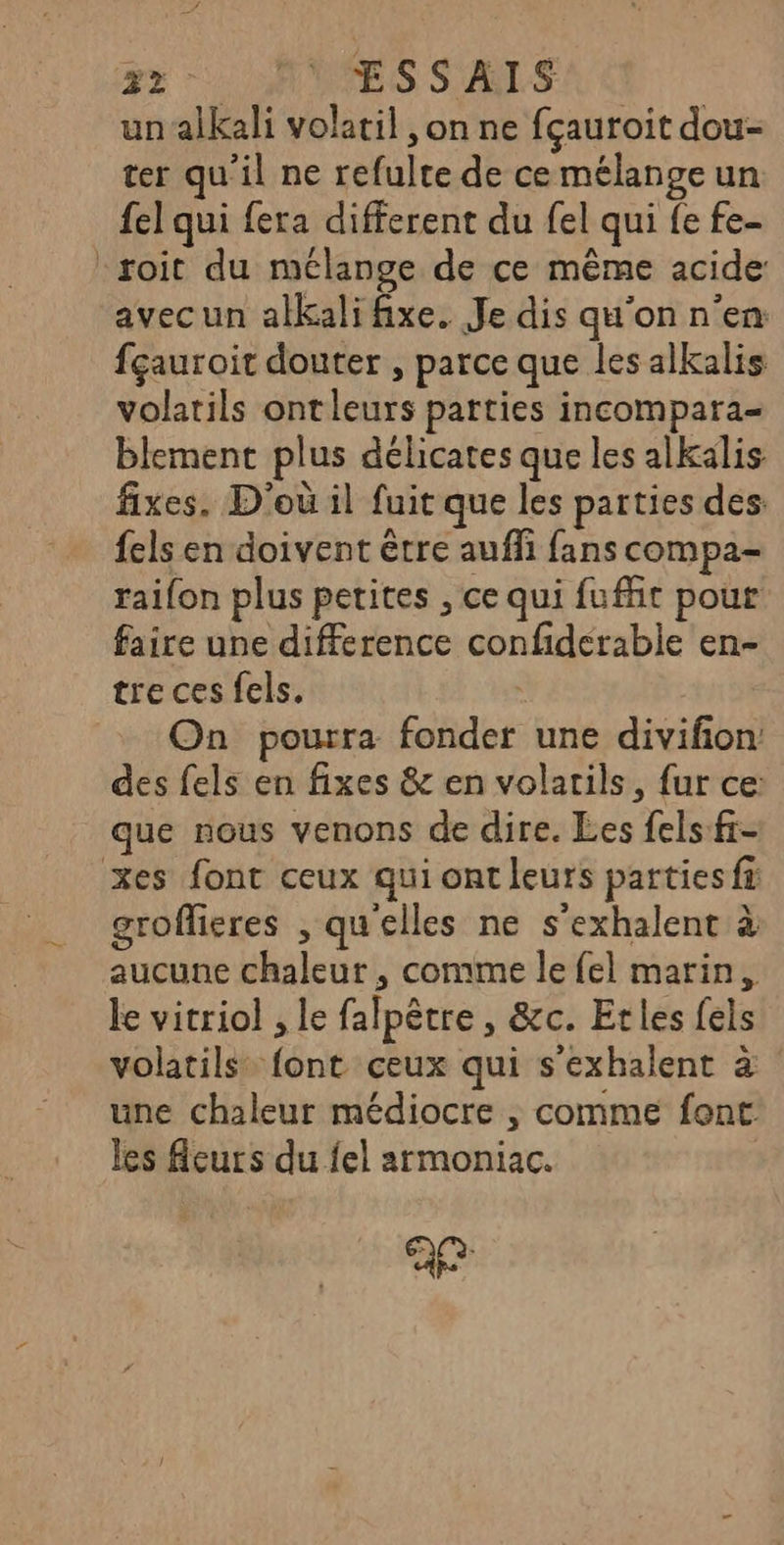 2% : : ESSAIS un alkali volatil , on ne fçauroit dou- ter qu'il ne refulre de ce mélange un fel qui fera different du {el qui fe fe- roit du mélange de ce même acide avec un alkali fixe. Je dis qu'on n'en fçauroit douter , parce que les alkalis volatils ontleurs parties incompara- blement plus délicates que les alkalis fixes. D'où il fuit que les parties des: fels en doivent être auffi fans compa- raifon plus petites , ce qui fufñt pour faire une difference confiderable en- tre ces els. On pourra fonder une divifon des fels en fixes &amp; en volarils, fur ce: que nous venons de dire. Les fels-fr- xes font ceux qui ont leurs parties fà grofieres , qu'elles ne s'exhalent à aucune chaleur , comme le {el marin, le vitriol , le falpêtre , &amp;c. Etles fels volatils® font ceux qui s'exhalent à une chaleur médiocre , comme font. les fleurs du fel armoniac.