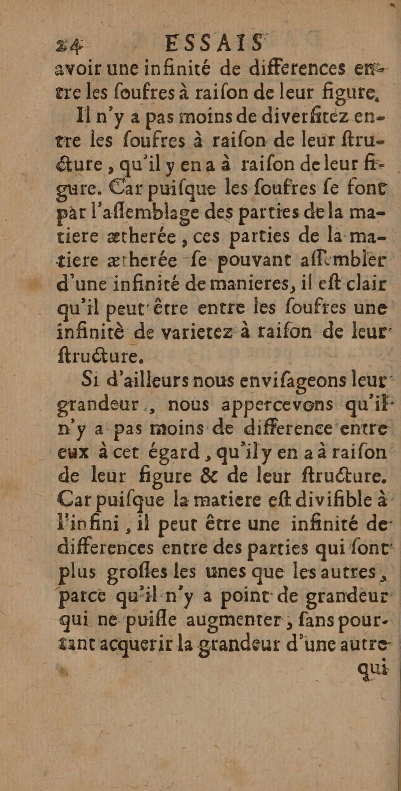 avoir une infinité de differences er cre les foufres à raifon de leur figute, Il n'y a pas moins de diverfitez en- tre les foufres à raifon de leur ftru- ture , qu'ilyena à raifon deleur fr re. Car puifque les foufres fe font par l’aflemblage des parties dela ma- tiere ætherée , ces parties de la ma- tiere ærherée fe pouvant affmbier d’une infinité de manieres, il eft clair qu'il peut être entre les foufres une infinitè de varietez à raifon de leur’ ftruéture, FF 82 Si d’ailleurs nous envifageons leur gtandeur., nous appercevons qu if: n'y a pas moins de difference’ entre eux à cet égard ,qu'ilyenaàraifon de leur figure &amp; de leur ftructure. Car puifque la matiere eft divifible à l'infini , il peut être une infinité de differences entre des parties qui font: plus grofles les unes que lesautres, parce qu'il:n'y a point de grandeur qui ne puifle augmenter ; fans pour. tantacquerir la grandeur d’une autre- | ut D qu | |