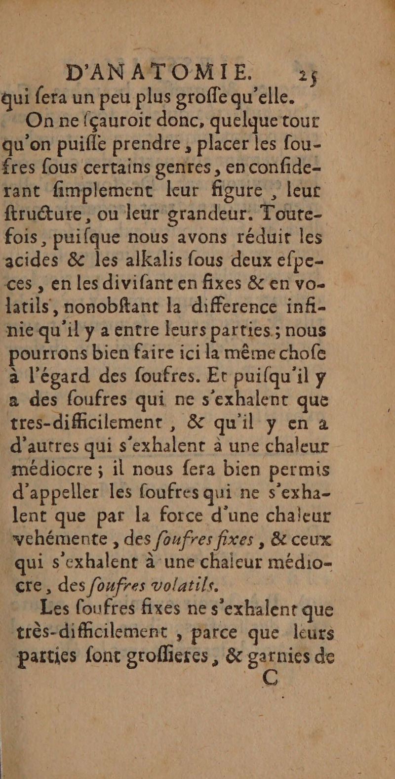qui fera un peu plus groffe qu’elle. On ne fçauroit donc, quelquetour qu'on puifle prendre, placer les fou- fres fous certains genres, en confide- rant fimplement leur figure , leur ftructure, ou leur grandeur. Toute- fois, puifque nous avons réduit les acides &amp; les alkalis fous deux efpe- ces , en les divifant en fixes &amp; en vo- latils', nonobftant la difference infi- nie qu il y a entre leurs parties.; nous ourrons bien faire ici la même chofe à l'égard des foufres. Et puifqu'il y a des foufres qui ne s'exhalent que tres-difficilement , &amp; qu'il y en a d’autres qui s'exhalent à une chaleur médiocre ; il nous fera bien permis d’appeller les foufres qui ne s’exha- lent que par la force d'une chaleur yehémente , des foufres fixes , &amp; ceux qui s'exhalent à une chaleur médio- cre, des foufres volatils. Les foufres fixes ne s'exhalent que très-difficilement , parce que leurs parties fonc grofliercs , &amp; ser de