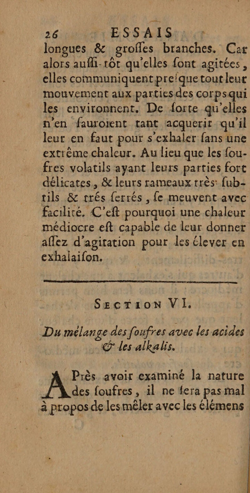 longues &amp; grofles branches. Car alors aufli-16t qu'elles font agitées, elles communiquent preique tout leur mouvement aux.partiesdes corpsqui les environnent. De forte qu'elles n'en fauroient tant acquerir qu'il leur en faut pour s'exhaler fans une extrème chaleur. Au lieu que les {ou- fres volatils ayant leurs parties fort délicates, &amp; leurs rameaux très: fub- tils &amp; trés ferrés , fe meuvent avec facilité, C'eft pourquoi une chaleur médiocre eft capable de leur donner affez d’agitation pour les élever en exhalaifon. SgcTzron VI. Du mélange des foufres avec les acides © des alkalis. Près. avoir examiné la nature des foufres , il ne fera pas mal à propos de les mêler avec les élémens .
