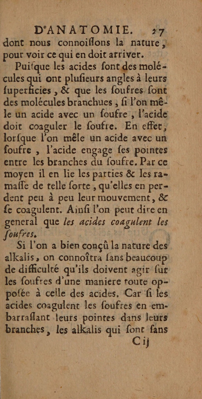 dont nous connoiflons la nature pour voir ce qui en doit arriver. Puifque les acides font.des molé- cules qui ont plufieurs angles à leurs fuperficies , &amp; que les foufres font des molécules branchues , fi l’on mê- le un acide avec un foufre , l’acide doit coaguler le foufre. En effet, lorfque l’on mêle un acide avec un foufre , l'acide engage fes pointes entre les branches du foufre. Par ce moyen il en lie les parties &amp; les ra= malle de telle forte , qu'elles en per- dent peu à peu leur mouvement, &amp; fe coagulent. Ainfi l'on peut dire en general que /es acides coagulent les foufres, À Si l’on a bien conçü la nature des alkalis, on connoîtra fans beaucoup de difficulté qu’ils doivent agir {ur les foufres d'une maniere route op- pofée à celle des acides, Car fi les acides coagulent les foufres en -em- barraflant leurs pointes dans leurs branches, les alkalis qui fonc fans Cij