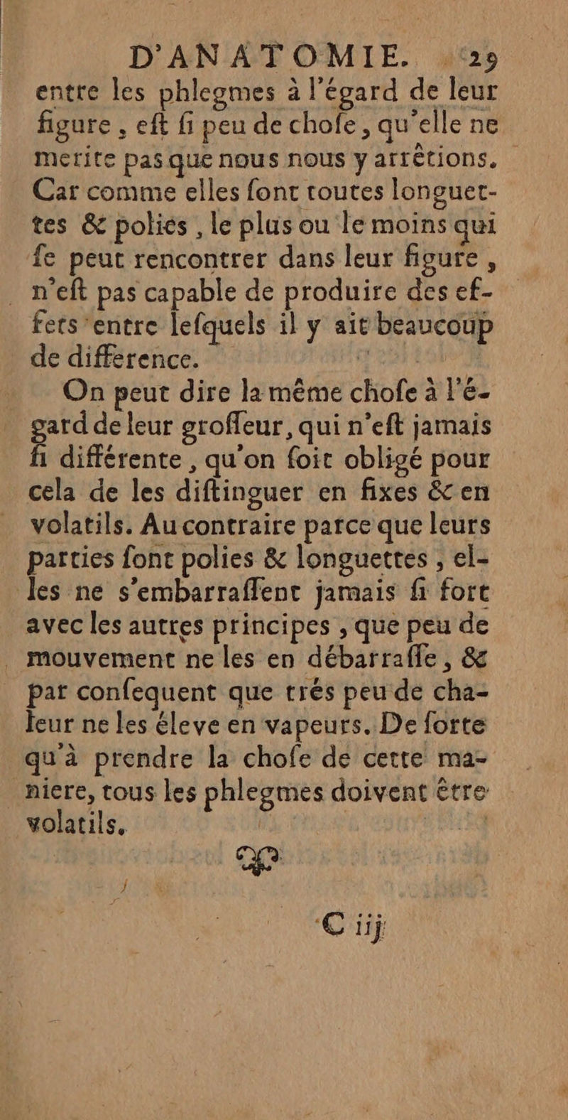 entre les phlegmes à l'égard de leur figure , eft fi peu de chofe, qu'elle ne merite pas que nous nous y arrétions. Car comme elles font toutes longuet- tes &amp; polies , le plus ou le moins qui fe peut rencontrer dans leur figure, . n'eft pas capable de produire des ef- fers ‘entre lefquels il y ait beaucoup de différence. DR EAP On peut dire la même chofe à l'e- gard de leur groffeur, qui n’eft jarnais ñ différente , qu'on foit obligé pour cela de les diftinguer en fixes &amp; en volatils. Au contraire parce que leurs parties font polies &amp; longuettes , el- les ne s'embarraffent jamais fi fort avec les autres principes , que peu de . mouvement ne les en débarraffe, &amp; par confequent que trés peu de cha- feur ne les éleve en vapeurs. De forte qu'à prendre la chofe de cette ma- niere, tous les phlegmes doivent être CR ke volatils, € ij: