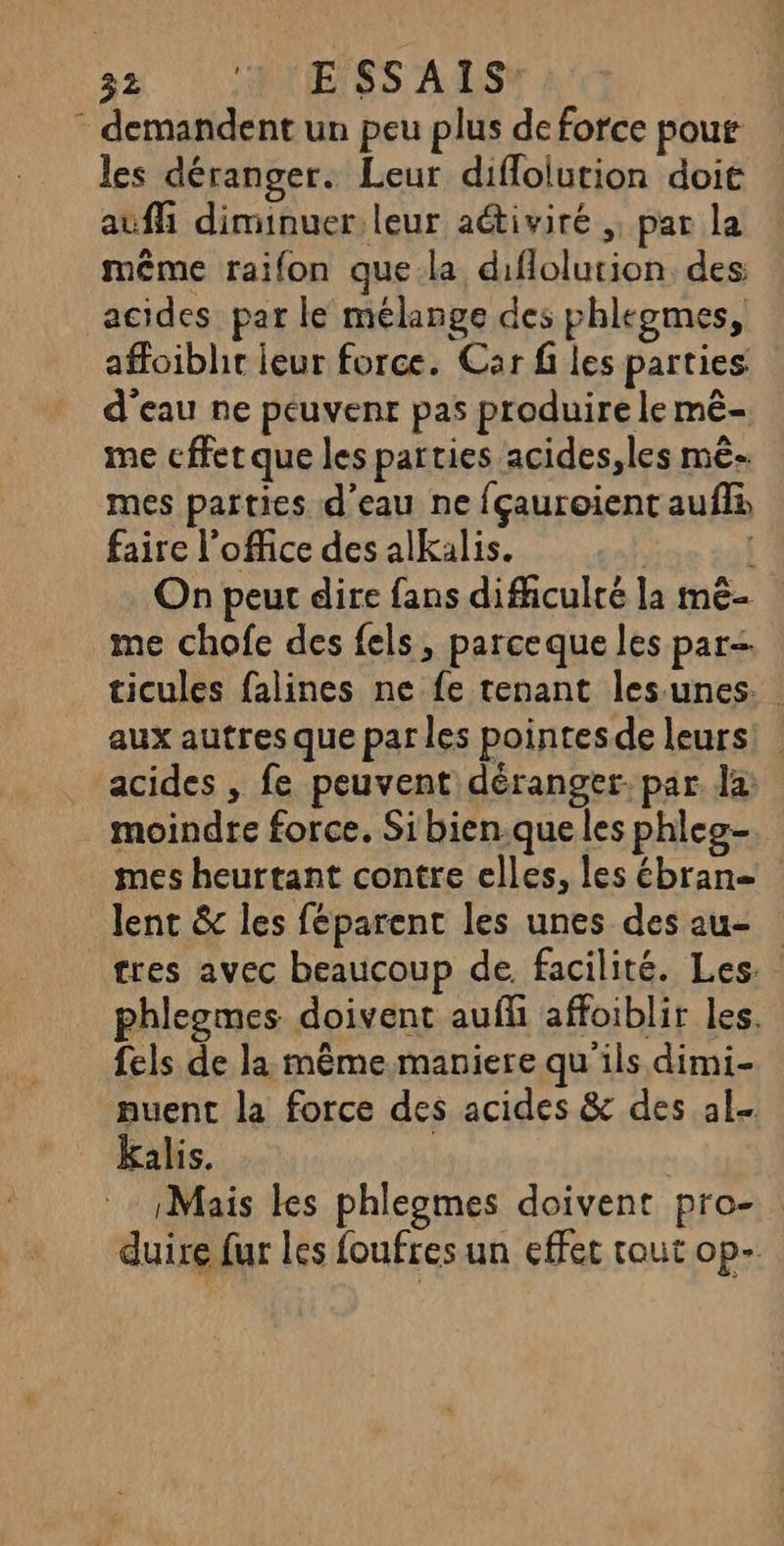 * demandent un peu plus de force pour les déranger. Leur difloiution doit auf diminuer, leur aétiviré , par la même raifon que.la diflolurion des: acides par le mélange des phleomes, affoibht leur force. Car fi les parties d'eau ne peuvent pas produire le mê- me cffet que les parties acides,les mê- mes parties d’eau ne fçauroient auflà faire l’oMice des alkalis. | | On peut dire fans difficulté la mê- me chofe des fels, parceque les par ticules falines ne fe tenant les unes. aux autres que par les pointesde leurs! acides , fe peuvent déranger. par la . moindre force. Si bien.que les phleo- mes heurtant contre elles, les ébran= lent & les féparent les unes des au- tres avec beaucoup de facilité. Les. phlegmes doivent aufli affoiblir les. fels de la même maniere qu'ils dimi- nuent la force des acides & des al kalis. Mais les phlegmes doivent pro- duire fur les foufres un effet tout op-